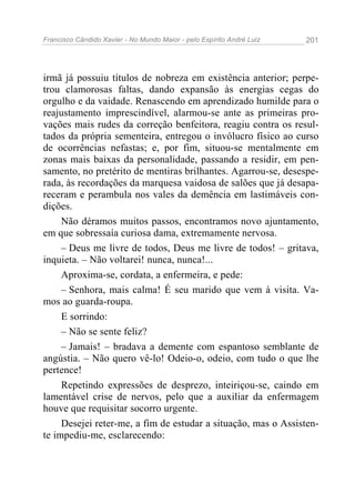 Francisco Cândido Xavier - No Mundo Maior - pelo Espírito André Luiz   201




irmã já possuiu títulos de nobreza em existência anterior; perpe-
trou clamorosas faltas, dando expansão às energias cegas do
orgulho e da vaidade. Renascendo em aprendizado humilde para o
reajustamento imprescindível, alarmou-se ante as primeiras pro-
vações mais rudes da correção benfeitora, reagiu contra os resul-
tados da própria sementeira, entregou o invólucro físico ao curso
de ocorrências nefastas; e, por fim, situou-se mentalmente em
zonas mais baixas da personalidade, passando a residir, em pen-
samento, no pretérito de mentiras brilhantes. Agarrou-se, desespe-
rada, às recordações da marquesa vaidosa de salões que já desapa-
receram e perambula nos vales da demência em lastimáveis con-
dições.
     Não déramos muitos passos, encontramos novo ajuntamento,
em que sobressaía curiosa dama, extremamente nervosa.
     – Deus me livre de todos, Deus me livre de todos! – gritava,
inquieta. – Não voltarei! nunca, nunca!...
     Aproxima-se, cordata, a enfermeira, e pede:
     – Senhora, mais calma! É seu marido que vem à visita. Va-
mos ao guarda-roupa.
     E sorrindo:
     – Não se sente feliz?
     – Jamais! – bradava a demente com espantoso semblante de
angústia. – Não quero vê-lo! Odeio-o, odeio, com tudo o que lhe
pertence!
     Repetindo expressões de desprezo, inteiriçou-se, caindo em
lamentável crise de nervos, pelo que a auxiliar da enfermagem
houve que requisitar socorro urgente.
     Desejei reter-me, a fim de estudar a situação, mas o Assisten-
te impediu-me, esclarecendo:
 