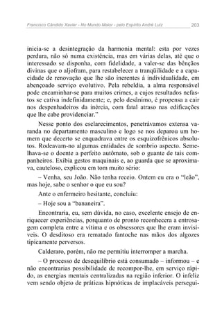 Francisco Cândido Xavier - No Mundo Maior - pelo Espírito André Luiz   203




inicia-se a desintegração da harmonia mental: esta por vezes
perdura, não só numa existência, mas em várias delas, até que o
interessado se disponha, com fidelidade, a valer-se das bênçãos
divinas que o aljofram, para restabelecer a tranqüilidade e a capa-
cidade de renovação que lhe são inerentes à individualidade, em
abençoado serviço evolutivo. Pela rebeldia, a alma responsável
pode encaminhar-se para muitos crimes, a cujos resultados nefas-
tos se cativa indefinidamente; e, pelo desânimo, é propensa a cair
nos despenhadeiros da inércia, com fatal atraso nas edificações
que lhe cabe providenciar.”
     Nesse ponto dos esclarecimentos, penetrávamos extensa va-
randa no departamento masculino e logo se nos deparou um ho-
mem que decerto se enquadrava entre os esquizofrênicos absolu-
tos. Rodeavam-no algumas entidades de sombrio aspecto. Seme-
lhava-se o doente a perfeito autômato, sob o guante de tais com-
panheiros. Exibia gestos maquinais e, ao guarda que se aproxima-
va, cauteloso, explicou em tom muito sério:
     – Venha, seu João. Não tenha receio. Ontem eu era o “leão”,
mas hoje, sabe o senhor o que eu sou?
     Ante o enfermeiro hesitante, concluiu:
     – Hoje sou a “bananeira”.
     Encontraria, eu, sem dúvida, no caso, excelente ensejo de en-
riquecer experiências, porquanto de pronto reconhecera a entrosa-
gem completa entre a vítima e os obsessores que lhe eram invisí-
veis. O desditoso era rematado fantoche nas mãos dos algozes
tipicamente perversos.
     Calderaro, porém, não me permitiu interromper a marcha.
     – O processo de desequilíbrio está consumado – informou – e
não encontrarias possibilidade de recompor-lhe, em serviço rápi-
do, as energias mentais centralizadas na região inferior. O infeliz
vem sendo objeto de práticas hipnóticas de implacáveis persegui-
 
