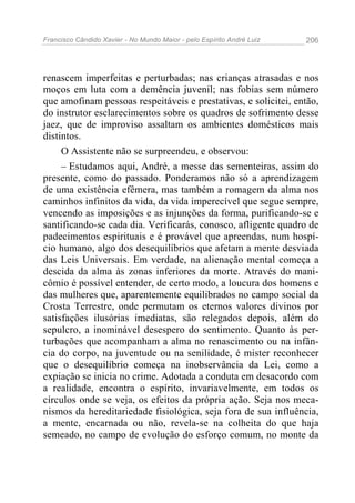 Francisco Cândido Xavier - No Mundo Maior - pelo Espírito André Luiz   206




renascem imperfeitas e perturbadas; nas crianças atrasadas e nos
moços em luta com a demência juvenil; nas fobias sem número
que amofinam pessoas respeitáveis e prestativas, e solicitei, então,
do instrutor esclarecimentos sobre os quadros de sofrimento desse
jaez, que de improviso assaltam os ambientes domésticos mais
distintos.
     O Assistente não se surpreendeu, e observou:
     – Estudamos aqui, André, a messe das sementeiras, assim do
presente, como do passado. Ponderamos não só a aprendizagem
de uma existência efêmera, mas também a romagem da alma nos
caminhos infinitos da vida, da vida imperecível que segue sempre,
vencendo as imposições e as injunções da forma, purificando-se e
santificando-se cada dia. Verificarás, conosco, afligente quadro de
padecimentos espirituais e é provável que apreendas, num hospí-
cio humano, algo dos desequilíbrios que afetam a mente desviada
das Leis Universais. Em verdade, na alienação mental começa a
descida da alma às zonas inferiores da morte. Através do mani-
cômio é possível entender, de certo modo, a loucura dos homens e
das mulheres que, aparentemente equilibrados no campo social da
Crosta Terrestre, onde permutam os eternos valores divinos por
satisfações ilusórias imediatas, são relegados depois, além do
sepulcro, a inominável desespero do sentimento. Quanto às per-
turbações que acompanham a alma no renascimento ou na infân-
cia do corpo, na juventude ou na senilidade, é mister reconhecer
que o desequilíbrio começa na inobservância da Lei, como a
expiação se inicia no crime. Adotada a conduta em desacordo com
a realidade, encontra o espírito, invariavelmente, em todos os
círculos onde se veja, os efeitos da própria ação. Seja nos meca-
nismos da hereditariedade fisiológica, seja fora de sua influência,
a mente, encarnada ou não, revela-se na colheita do que haja
semeado, no campo de evolução do esforço comum, no monte da
 