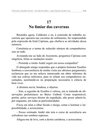 Francisco Cândido Xavier - No Mundo Maior - pelo Espírito André Luiz   208




                             17
                   No limiar das cavernas
     Reunidos agora, Calderaro e eu, à comissão de trabalho so-
corrista que operaria nas cavernas de sofrimento, fui surpreendido
pela expressão da Irmã Cipriana, que chefiava as atividades dessa
natureza.
     Constituía-se a turma de reduzido número de companheiros:
sete ao todo.
     Avistando-me ao lado do Assistente, perguntou Cipriana com
singeleza, feitas as saudações usuais:
     – Pretende o irmão André seguir em nossa companhia?
     O abnegado amigo respondeu que o próprio Instrutor Eusébio
lembrara a conveniência de minha visita aos abismos purgatoriais;
esclareceu que eu me achava interessado em obter informes da
vida nas esferas inferiores, para os relatar aos companheiros en-
carnados, auxiliando-os na preparação necessária à ciência de
bem viver.
     A diretora ouviu, bondosa, e objetou:
     – Sim, a sugestão de Eusébio é valiosa, em se tratando de ob-
servações preliminares no Baixo Umbral. Como responsável,
porém, pelos serviços diretos da expedição, não posso admiti-lo,
por enquanto, em todas as particularidades.
     Fixou em mim o olhar lúcido e meigo, como a lastimar a im-
possibilidade, e acrescentou:
     – Nosso estimado André não tem o curso de assistência aos
sofredores nas sombras espessas.
     Afagou-me de leve, com a destra carinhosa, e acrescentou:
 