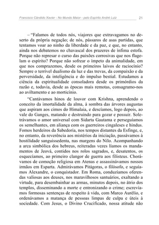 Francisco Cândido Xavier - No Mundo Maior - pelo Espírito André Luiz   21




     – “Falamos de todos nós, viajores que extravagamos no de-
serto da própria negação; de nós, pássaros de asas partidas, que
tentamos voar ao ninho da liberdade e da paz, e que, no entanto,
ainda nos debatemos no chavascal dos prazeres de ínfima estofa.
Porque não represar o curso das paixões corrosivas que nos flage-
lam o espírito? Porque não sofrear o ímpeto da animalidade, em
que nos comprazemos, desde os primeiros laivos de raciocínio?
Sempre o terrível dualismo da luz e das trevas, da compaixão e da
perversidade, da inteligência e do impulso bestial. Estudamos a
ciência da espiritualidade consoladora desde os primórdios da
razão e, todavia, desde as épocas mais remotas, consagramo-nos
ao aviltamento e ao morticínio.
     “Cantávamos hinos de louvor com Krishna, aprendendo o
conceito da imortalidade da alma, à sombra das árvores augustas
que aspiram aos cimos do Himalaia, e descíamos, logo depois, ao
vale do Ganges, matando e destruindo para gozar e possuir. Sole-
trávamos o amor universal com Sidarta Gautama e perseguíamos
os semelhantes, em aliança com os guerreiros cingaleses e hindus.
Fomos herdeiros da Sabedoria, nos tempos distantes da Esfinge, e,
no entanto, da reverência aos mistérios da iniciação, passávamos à
hostilidade sanguissedenta, nas margens do Nilo. Acompanhando
a arca simbólica dos hebreus, reiteradas vezes líamos os manda-
mentos de Jeová, contidos nos rolos sagrados, e, desatentos, os
esquecíamos, ao primeiro clangor de guerra aos filisteus. Chorá-
vamos de comoção religiosa em Atenas e assassinávamos nossos
irmãos em Esparta. Admirávamos Pitágoras, o filósofo, e seguía-
mos Alexandre, o conquistador. Em Roma, conduzíamos oferen-
das valiosas aos deuses, nos maravilhosos santuários, exaltando a
virtude, para desembainhar as armas, minutos depois, no átrio dos
templos, disseminando a morte e entronizando o crime; escrevía-
mos formosas sentenças de respeito à vida, com Marco Aurélio, e
ordenávamos a matança de pessoas limpas de culpa e úteis à
sociedade. Com Jesus, o Divino Crucificado, nossa atitude não
 