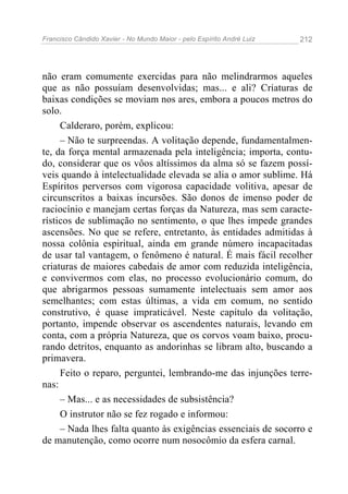 Francisco Cândido Xavier - No Mundo Maior - pelo Espírito André Luiz   212




não eram comumente exercidas para não melindrarmos aqueles
que as não possuíam desenvolvidas; mas... e ali? Criaturas de
baixas condições se moviam nos ares, embora a poucos metros do
solo.
     Calderaro, porém, explicou:
     – Não te surpreendas. A volitação depende, fundamentalmen-
te, da força mental armazenada pela inteligência; importa, contu-
do, considerar que os vôos altíssimos da alma só se fazem possí-
veis quando à intelectualidade elevada se alia o amor sublime. Há
Espíritos perversos com vigorosa capacidade volitiva, apesar de
circunscritos a baixas incursões. São donos de imenso poder de
raciocínio e manejam certas forças da Natureza, mas sem caracte-
rísticos de sublimação no sentimento, o que lhes impede grandes
ascensões. No que se refere, entretanto, às entidades admitidas à
nossa colônia espiritual, ainda em grande número incapacitadas
de usar tal vantagem, o fenômeno é natural. É mais fácil recolher
criaturas de maiores cabedais de amor com reduzida inteligência,
e convivermos com elas, no processo evolucionário comum, do
que abrigarmos pessoas sumamente intelectuais sem amor aos
semelhantes; com estas últimas, a vida em comum, no sentido
construtivo, é quase impraticável. Neste capítulo da volitação,
portanto, impende observar os ascendentes naturais, levando em
conta, com a própria Natureza, que os corvos voam baixo, procu-
rando detritos, enquanto as andorinhas se libram alto, buscando a
primavera.
     Feito o reparo, perguntei, lembrando-me das injunções terre-
nas:
     – Mas... e as necessidades de subsistência?
     O instrutor não se fez rogado e informou:
     – Nada lhes falta quanto às exigências essenciais de socorro e
de manutenção, como ocorre num nosocômio da esfera carnal.
 