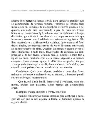 Francisco Cândido Xavier - No Mundo Maior - pelo Espírito André Luiz   216




amente lhes pertencia, jamais serviu para semear a gratidão num
só companheiro de jornada humana. Famintos de fortuna fácil,
inventaram mil recursos de monopolizar os lucros grandes e pe-
quenos, em nada lhes interessando a paz do próximo. Foram
homens de pensamento ágil, sabiam voar mentalmente a longas
distâncias, garantindo êxito absoluto às empresas materiais que
levavam a termo com finalidade exclusivamente egoística. Não
lhes incomodava o sofrimento dos vizinhos, ignoravam as dificul-
dades alheias, despreocupavam-se do valor do tempo em relação
ao aprimoramento da alma. Queriam unicamente acumular vanta-
gens financeiras e nada mais. Divorciados da caridade, da com-
preensão e da luz divina, criaram para si mesmos o mito frio e
rígido do ouro, fundindo com ele a mente vigorosa e o tacanho
coração... Escravizados, agora, à idéia fixa de ganhar sempre,
voam pesadamente aqui e acolá, dementados e confundidos, pro-
curando monopólios e lucros que não mais encontrarão.
     Condoí-me. Quis deter alguns, confabular com eles frater-
nalmente, de modo a esclarecê-los; no entanto, o instrutor parali-
sou-me os braços, murmurando:
     – Que fazes? Seria inútil. Impossível é reajustar, num mo-
mento, apenas com palavras, tantas mentes em desequilíbrio
cruel.
     E, impulsionando-me para a frente, concluiu:
     – Vamos: consumirias muitas semanas para conhecer a paisa-
gem de dor que se nos estende à frente, e dispomos apenas de
algumas horas.
 