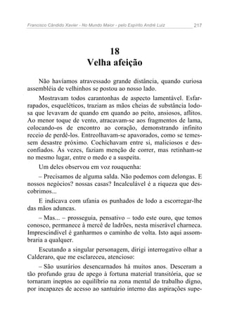 Francisco Cândido Xavier - No Mundo Maior - pelo Espírito André Luiz   217




                                  18
                             Velha afeição
    Não havíamos atravessado grande distância, quando curiosa
assembléia de velhinhos se postou ao nosso lado.
    Mostravam todos carantonhas de aspecto lamentável. Esfar-
rapados, esqueléticos, traziam as mãos cheias de substância lodo-
sa que levavam de quando em quando ao peito, ansiosos, aflitos.
Ao menor toque de vento, atracavam-se aos fragmentos de lama,
colocando-os de encontro ao coração, demonstrando infinito
receio de perdê-los. Entreolhavam-se apavorados, como se temes-
sem desastre próximo. Cochichavam entre si, maliciosos e des-
confiados. Às vezes, faziam menção de correr, mas retinham-se
no mesmo lugar, entre o medo e a suspeita.
    Um deles observou em voz rouquenha:
    – Precisamos de alguma salda. Não podemos com delongas. E
nossos negócios? nossas casas? Incalculável é a riqueza que des-
cobrimos...
    E indicava com ufania os punhados de lodo a escorregar-lhe
das mãos aduncas.
    – Mas... – prosseguia, pensativo – todo este ouro, que temos
conosco, permanece à mercê de ladrões, nesta miserável charneca.
Imprescindível é ganharmos o caminho de volta. Isto aqui assom-
braria a qualquer.
    Escutando a singular personagem, dirigi interrogativo olhar a
Calderaro, que me esclareceu, atencioso:
    – São usurários desencarnados há muitos anos. Desceram a
tão profundo grau de apego à fortuna material transitória, que se
tornaram ineptos ao equilíbrio na zona mental do trabalho digno,
por incapazes de acesso ao santuário interno das aspirações supe-
 