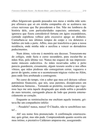 Francisco Cândido Xavier - No Mundo Maior - pelo Espírito André Luiz   219




olhos fulguravam quando pousados nos meus e minha mãe sem-
pre afirmava que só em minha companhia ele se acalmava nas
crises nervosas que lhe precederam o fim. Não me lembrava da
história dele, com particularidades especiais; entretanto, não
ignorava que fizera considerável fortuna em ágios escandalosos,
curtindo espinhosa velhice pelo excessivo apego ao dinheiro.
Conturbara-se nos últimos tempos do corpo e via delatores e
ladrões em toda a parte. Aflito, meu pai transferira-o para a nossa
residência, onde minha mãe o auxiliou a vencer os derradeiros
padecimentos.
     Num átimo, veio-me à memória seu decesso. Trouxeram-me
do colégio, onde fazia o curso secundário, para oscular-lhe as
mãos frias, pela última vez. Nunca me esqueci de sua impressio-
nante máscara cadavérica. As mãos recurvadas sobre o peito
parecia guardarem, ciosamente, algum tesouro oculto e nos olhos
vítreos, que mãos piedosas não conseguiram cerrar, vagueava o
pavor do ignoto, como se o acometessem trágicas visões no Além,
para onde fora arrebatado a contragosto.
     No curso do tempo, vim a saber que meu avô deixara valioso
patrimônio financeiro, que nós, seus parentes, dissipávamos em
nababescas fantasias... Tornando ao pretérito, reconheci que vigo-
roso laço me unia àquele desgraçado que ainda sofria o pesadelo
do ouro terrestre, carregando placas de lodo que premia enterne-
cidamente ao coração.
     Enquanto as reminiscências me enchiam aquele instante, gri-
tava-lhe um companheiro infeliz:
     – Pesadelo? nunca, nunca! Ó Cláudio, não te sensibilizes tan-
to!...
     Ah! seu nome fora pronunciado. A confirmação estarrecera-
me; quis gritar, mas não pude. Compreendendo quanto ocorria em
meu íntimo, o prestativo Calderaro amparou-me, assegurando:
 