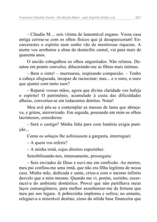 Francisco Cândido Xavier - No Mundo Maior - pelo Espírito André Luiz   221




     – Cláudio M.... sois vítima de lamentável engano. Vossa casa
antiga cerrou-se com os olhos físicos que já desapareceram! En-
carcerastes o espírito num sonho vão de mentirosas riquezas. A
morte vos arrebatou a alma do domicílio carnal, vai para mais de
quarenta anos.
     O ancião esbugalhou os olhos angustiados. Não relutou. De-
satou em pranto convulso, dilacerando-me as fibras mais íntimas.
     – Bem o sinto! – murmurou, inspirando compaixão. – Tenho
a cabeça afogueada, incapaz de raciocinar; mas... e o ouro, o ouro
que ajuntei com tanto suor?
     – Reparai vossas mãos, agora que divina claridade vos bafeja
o espírito! O patrimônio, acumulado à custa das dificuldades
alheias, converteu-se em lodacentos detritos. Notai!
     Meu avô pôs-se a contemplar as massas de lama que abraça-
va, e gritou, aterrorizado. Em seguida, pousando em mim os olhos
lacrimosos, considerou:
     – Será o castigo? Minha falta para com Ismênia exigia puni-
ção...
     Como os soluços lhe asfixiassem a garganta, interroguei:
     – A quem vos referis?
     – A minha irmã, cujos direitos espezinhei.
     Sensibilizando-nos, intensamente, prosseguiu:
     – Sois enviados de Deus e ouvi-me em confissão. Ao morrer,
meu pai confiou-me uma irmã, que não era filha legítima de nossa
casa. Minha mãe, dedicada e santa, criou-a com o mesmo infinito
desvelo que a mim mesmo. Quando me vi, porém, sozinho, escor-
racei-a do ambiente doméstico. Provei que não partilhava meus
laços consangüíneos, para melhor assenhorear-me da fortuna que
meu pai nos legara. A pobrezinha implorou e sofreu; no entanto,
releguei-a a miserável destino, cioso da sólida base financeira que
 