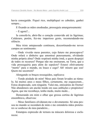 Francisco Cândido Xavier - No Mundo Maior - pelo Espírito André Luiz   222




havia conseguido. Fiquei rico, multipliquei os cabedais, ganhei
sempre...
     E fixando as mãos enodoadas, prosseguia amargurosamente:
     – E agora?...
     Ia consolá-lo, abrir-lhe o coração comovido até às lágrimas;
Calderaro, porém, fez-me imperioso gesto, recomendando-me
silêncio.
     Meu triste antepassado continuou, descortinando-me novos
campos ao sentimento:
     – Onde viverão meus parentes, cujo futuro me preocupava?
Onde rolará o dinheiro que amontoei penosamente, olvidando
minha própria alma? Onde respirará minha irmã, a quem despojei
de todos os recursos? Porque não me ensinaram, na Terra, que a
vida prosseguiria para além do sepulcro? Estarei efetivamente
“morto” para o mundo, ou louco e cego? Ah! mísero que sou!
Quem me socorrerá?
     Alongando os braços ressequidos, suplicava:
     – Tende piedade de mim! Meus pais foram levados ao túmu-
lo, há muitos anos e meus filhos, certamente, me esqueceram...
Estou desprezado, sem ninguém. Valei-me, emissários do Eterno!
Não abandoneis um ancião traído em suas ambições e propósitos!
Agora, que me reconheço, tenho medo, muito medo...
     Demorando em mim o olhar que grossa cortina de lágrimas
ensombrava, observou:
     – Meus familiares olvidaram-me o devotamento. Só uma pes-
soa no mundo se recordará de mim e me estenderia mãos proteto-
res se soubesse do meu paradeiro...
     Estampou expressão de ternura na máscara dolorosa e escla-
receu:
 