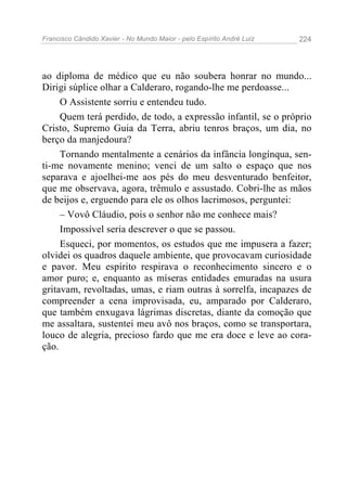 Francisco Cândido Xavier - No Mundo Maior - pelo Espírito André Luiz   224




ao diploma de médico que eu não soubera honrar no mundo...
Dirigi súplice olhar a Calderaro, rogando-lhe me perdoasse...
     O Assistente sorriu e entendeu tudo.
     Quem terá perdido, de todo, a expressão infantil, se o próprio
Cristo, Supremo Guia da Terra, abriu tenros braços, um dia, no
berço da manjedoura?
     Tornando mentalmente a cenários da infância longínqua, sen-
ti-me novamente menino; venci de um salto o espaço que nos
separava e ajoelhei-me aos pés do meu desventurado benfeitor,
que me observava, agora, trêmulo e assustado. Cobri-lhe as mãos
de beijos e, erguendo para ele os olhos lacrimosos, perguntei:
     – Vovô Cláudio, pois o senhor não me conhece mais?
     Impossível seria descrever o que se passou.
     Esqueci, por momentos, os estudos que me impusera a fazer;
olvidei os quadros daquele ambiente, que provocavam curiosidade
e pavor. Meu espírito respirava o reconhecimento sincero e o
amor puro; e, enquanto as míseras entidades emuradas na usura
gritavam, revoltadas, umas, e riam outras à sorrelfa, incapazes de
compreender a cena improvisada, eu, amparado por Calderaro,
que também enxugava lágrimas discretas, diante da comoção que
me assaltara, sustentei meu avô nos braços, como se transportara,
louco de alegria, precioso fardo que me era doce e leve ao cora-
ção.
 