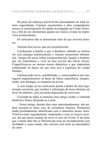 Francisco Cândido Xavier - No Mundo Maior - pelo Espírito André Luiz   227




     De posse do endereço provável dos descendentes da irmã ou-
trora espezinhada, Cipriana recomendou a dois companheiros
nossos se encarregassem de rápida investigação na Crosta Terres-
tre, a fim de nos orientarmos quanto aos rumos a tomar no impre-
visto acontecimento.
     Os emissários não se demoraram mais do que noventa minu-
tos.
     Traziam boas novas, que me reconfortavam.
     Localizaram a família a que o desditoso velhinho se referira
em suas amargas reminiscências e traziam sensacional informa-
ção. Amigos de nossa esfera esclareceram-nos, quanto a Ismênia,
que ela reencarnara e vivia na fase juvenil das forças físicas.
Corporificara-se no mesmo tronco doméstico a que emprestara
colaboração na época em que meu avô a expulsara do campo
familiar.
     Cipriana tudo ouviu, sensibilizada, e, interessando-se por nós,
sugeriu organizássemos as bases da futura experiência, conquis-
tando, sem delongas, as simpatias da jovem.
     A esse tempo, já nos achávamos portas a dentro de uma orga-
nização socorrista, que recebeu a solicitação de nossa diretora em
favor do enfermo, com excelente disposição de servir-nos.
     Cercando de todas as atenções meu antigo credor, a estimada
benfeitora frisou, dirigindo-se a mim:
     – Nosso amigo, durante dois anos aproximadamente, não po-
derá ausentar-se desta casa de assistência fraterna. Permanece
ainda profundamente identificado com a atmosfera destes sítios.
Visitá-lo-emos seguidamente, amparando-o com os nossos recur-
sos, até que possa respirar de novo os ares da Crosta. É de notar
que a mente dele não se libertará das teias da incompreensão com
facilidade e, neste estado, não volveria com êxito ao educandário
da carne.
 