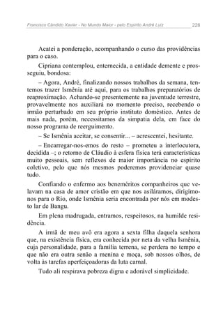 Francisco Cândido Xavier - No Mundo Maior - pelo Espírito André Luiz   228




     Acatei a ponderação, acompanhando o curso das providências
para o caso.
     Cipriana contemplou, enternecida, a entidade demente e pros-
seguiu, bondosa:
     – Agora, André, finalizando nossos trabalhos da semana, ten-
temos trazer Ismênia até aqui, para os trabalhos preparatórios de
reaproximação. Achando-se presentemente na juventude terrestre,
provavelmente nos auxiliará no momento preciso, recebendo o
irmão perturbado em seu próprio instituto doméstico. Antes de
mais nada, porém, necessitamos da simpatia dela, em face do
nosso programa de reerguimento.
     – Se Ismênia aceitar, se consentir... – acrescentei, hesitante.
     – Encarregar-nos-emos do resto – prometeu a interlocutora,
decidida –; o retorno de Cláudio à esfera física terá características
muito pessoais, sem reflexos de maior importância no espírito
coletivo, pelo que nós mesmos poderemos providenciar quase
tudo.
     Confiando o enfermo aos beneméritos companheiros que ve-
lavam na casa de amor cristão em que nos asiláramos, dirigimo-
nos para o Rio, onde Ismênia seria encontrada por nós em modes-
to lar de Bangu.
     Em plena madrugada, entramos, respeitosos, na humilde resi-
dência.
     A irmã de meu avô era agora a sexta filha daquela senhora
que, na existência física, era conhecida por neta da velha Ismênia,
cuja personalidade, para a família terrena, se perdera no tempo e
que não era outra senão a menina e moça, sob nossos olhos, de
volta às tarefas aperfeiçoadoras da luta carnal.
     Tudo ali respirava pobreza digna e adorável simplicidade.
 