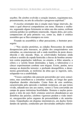 Francisco Cândido Xavier - No Mundo Maior - pelo Espírito André Luiz   23




soçobro. De cérebro evolvido e coração imaturo, requintamo-nos,
presentemente, na arte de esfacelar o progresso espiritual.”
     O excelso orientador deu à oração mais longo intervalo, du-
rante o qual observei companheiros em torno. Homens e mulhe-
res, segurando alguns fortemente as mãos uns dos outros, exibiam
extrema palidez no semblante estarrecido. Alguns deles, por certo,
compareciam ali pela primeira vez, como eu, dado o extático
assombro que se lhes estampava no rosto.
     Fixando na assembléia o olhar percuciente, o Instrutor pros-
seguiu:
     – “Nos séculos pretéritos, as cidades florescentes do mundo
desapareciam pelo massacre, ao gládio dos conquistadores sem
entranhas, ou estacionavam sob a onda mortífera da peste desco-
nhecida e não atacada. Hoje, as coletividades humanas ainda
sofrem o assédio da espada homicida e chuvas de bombas arreme-
tem contra populações indefesas; no entanto, a febre amarela, a
cólera e a varíola foram dominadas; a lepra, a tuberculose e o
câncer experimentam combate sem tréguas. Existe, porém, nova
ameaça ao domicílio terrestre: o profundo desequilíbrio, a desar-
monia generalizada, as moléstias da alma que se ingerem, sutis,
solapando-vos a estabilidade.
     “Vossos caminhos não parecem percorridos por seres consci-
entes, mas semelham-se a estranhas veredas, ao longo das quais
tripudiam duendes alucinados. Como fruto de eras sombrias,
caracterizadas pela opressão e maldade recíprocas, em que temos
vivido, odiando-nos uns aos outros, vemos a Terra convertida em
campo de quase intérminas hostilidades. Homens e nações perse-
guem o mito do ouro fácil; criaturas sensíveis abandonam-se aos
distúrbios das paixões; cérebros vigorosos perdem a visão interi-
or, enceguecidos pelos enganos da personalidade e do autorita-
rismo. Empenhados em disputas intermináveis, em duelos formi-
dandos de opinião, conduzidos por desvairadas ambições inferio-
 