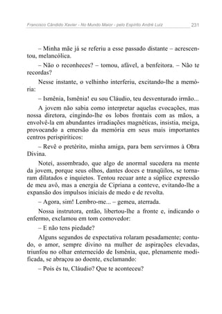 Francisco Cândido Xavier - No Mundo Maior - pelo Espírito André Luiz   231




     – Minha mãe já se referiu a esse passado distante – acrescen-
tou, melancólica.
     – Não o reconheces? – tomou, afável, a benfeitora. – Não te
recordas?
     Nesse instante, o velhinho interferiu, excitando-lhe a memó-
ria:
     – Ismênia, Ismênia! eu sou Cláudio, teu desventurado irmão...
     A jovem não sabia como interpretar aquelas evocações, mas
nossa diretora, cingindo-lhe os lobos frontais com as mãos, a
envolvê-la em abundantes irradiações magnéticas, insistia, meiga,
provocando a emersão da memória em seus mais importantes
centros perispiríticos:
     – Revê o pretérito, minha amiga, para bem servirmos à Obra
Divina.
     Notei, assombrado, que algo de anormal sucedera na mente
da jovem, porque seus olhos, dantes doces e tranqüilos, se torna-
ram dilatados e inquietos. Tentou recuar ante a súplice expressão
de meu avô, mas a energia de Cipriana a conteve, evitando-lhe a
expansão dos impulsos iniciais de medo e de revolta.
     – Agora, sim! Lembro-me... – gemeu, aterrada.
     Nossa instrutora, então, libertou-lhe a fronte e, indicando o
enfermo, exclamou em tom comovedor:
     – E não tens piedade?
     Alguns segundos de expectativa rolaram pesadamente; contu-
do, o amor, sempre divino na mulher de aspirações elevadas,
triunfou no olhar enternecido de Ismênia, que, plenamente modi-
ficada, se abraçou ao doente, exclamando:
     – Pois és tu, Cláudio? Que te aconteceu?
 