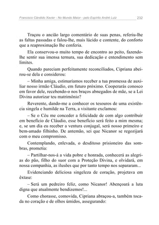 Francisco Cândido Xavier - No Mundo Maior - pelo Espírito André Luiz   232




     Traçou o ancião largo comentário de suas penas, referiu-lhe
as faltas passadas e falou-lhe, mais lúcido e contente, do conforto
que a reaproximação lhe conferia.
     Ela conservou-o muito tempo de encontro ao peito, fazendo-
lhe sentir sua imensa ternura, sua dedicação e entendimento sem
limites.
     Quando pareciam perfeitamente reconciliados, Cipriana abei-
rou-se dela e considerou:
     – Minha amiga, estimaríamos receber a tua promessa de auxi-
liar nosso irmão Cláudio, em futuro próximo. Cooperarás conosco
em favor dele, recebendo-o nos braços abnegados de mãe, se a Lei
Divina autorizar teu matrimônio?
     Reverente, dando-me a conhecer os tesouros de uma existên-
cia singela e humilde na Terra, a visitante exclamou:
     – Se o Céu me conceder a felicidade de com algo contribuir
em benefício de Cláudio, esse benefício será feito a mim mesma;
e, se um dia eu receber a ventura conjugal, será nosso primeiro e
bem-amado filhinho. De antemão, sei que Nicanor se regozijará
com o meu compromisso.
     Contemplando, enlevada, o desditoso prisioneiro das som-
bras, prometia:
     – Partilhar-nos-á a vida pobre e honrada, conhecerá as alegri-
as do pão, filho do suor com a Proteção Divina, e olvidará, em
nossa companhia, as ilusões que por tanto tempo nos separaram...
     Evidenciando deliciosa singeleza de coração, projetava em
êxtase:
     – Será um pedreiro feliz, como Nicanor! Abençoará a luta
digna que atualmente bendizemos!...
     Como chorasse, comovida, Cipriana abraçou-a, também toca-
da no coração e de olhos úmidos, assegurando:
 