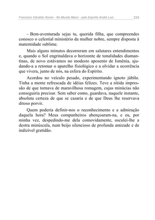 Francisco Cândido Xavier - No Mundo Maior - pelo Espírito André Luiz   233




     – Bem-aventurada sejas tu, querida filha, que compreendes
conosco o celestial ministério da mulher nobre, sempre disposta à
maternidade sublime.
     Mais alguns minutos decorreram em salutares entendimentos
e, quando o Sol engrinaldava o horizonte de tonalidades diaman-
tinas, de novo estávamos no modesto aposento de Ismênia, aju-
dando-a a retomar o aparelho fisiológico e a olvidar a ocorrência
que vivera, junto de nós, na esfera do Espírito.
     Acordou no veículo pesado, experimentando ignoto júbilo.
Tinha a mente refrescada de idéias felizes. Teve a nítida impres-
são de que tornava de maravilhosa romagem, cujas minúcias não
conseguiria precisar. Sem saber como, guardava, naquele instante,
absoluta certeza de que se casaria e de que Deus lhe reservava
ditoso porvir.
     Quem poderia definir-nos o reconhecimento e a admiração
daquela hora? Meus companheiros abençoaram-na, e eu, por
minha vez, despedindo-me dela comovidamente, osculei-lhe a
destra minúscula, num beijo silencioso de profunda amizade e de
indizível gratidão.
 