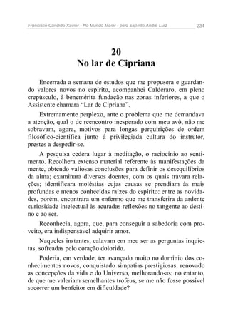 Francisco Cândido Xavier - No Mundo Maior - pelo Espírito André Luiz   234




                                20
                        No lar de Cipriana
     Encerrada a semana de estudos que me propusera e guardan-
do valores novos no espírito, acompanhei Calderaro, em pleno
crepúsculo, à benemérita fundação nas zonas inferiores, a que o
Assistente chamara “Lar de Cipriana”.
     Extremamente perplexo, ante o problema que me demandava
a atenção, qual o de reencontro inesperado com meu avô, não me
sobravam, agora, motivos para longas perquirições de ordem
filosófico-científica junto à privilegiada cultura do instrutor,
prestes a despedir-se.
     A pesquisa cedera lugar à meditação, o raciocínio ao senti-
mento. Recolhera extenso material referente às manifestações da
mente, obtendo valiosas conclusões para definir os desequilíbrios
da alma; examinara diversos doentes, com os quais travara rela-
ções; identificara moléstias cujas causas se prendiam às mais
profundas e menos conhecidas raízes do espírito: entre as novida-
des, porém, encontrara um enfermo que me transferira da ardente
curiosidade intelectual às acuradas reflexões no tangente ao desti-
no e ao ser.
     Reconhecia, agora, que, para conseguir a sabedoria com pro-
veito, era indispensável adquirir amor.
     Naqueles instantes, calavam em meu ser as perguntas inquie-
tas, sofreadas pelo coração dolorido.
     Poderia, em verdade, ter avançado muito no domínio dos co-
nhecimentos novos, conquistado simpatias prestigiosas, renovado
as concepções da vida e do Universo, melhorando-as; no entanto,
de que me valeriam semelhantes troféus, se me não fosse possível
socorrer um benfeitor em dificuldade?
 