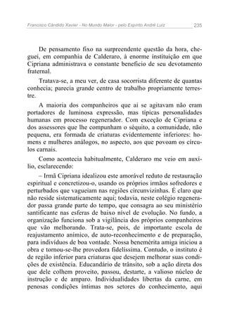 Francisco Cândido Xavier - No Mundo Maior - pelo Espírito André Luiz   235




     De pensamento fixo na surpreendente questão da hora, che-
guei, em companhia de Calderaro, à enorme instituição em que
Cipriana administrava o constante beneficio de seu devotamento
fraternal.
     Tratava-se, a meu ver, de casa socorrista diferente de quantas
conhecia; parecia grande centro de trabalho propriamente terres-
tre.
     A maioria dos companheiros que ai se agitavam não eram
portadores de luminosa expressão, mas típicas personalidades
humanas em processo regenerador. Com exceção de Cipriana e
dos assessores que lhe compunham o séquito, a comunidade, não
pequena, era formada de criaturas evidentemente inferiores: ho-
mens e mulheres análogos, no aspecto, aos que povoam os círcu-
los carnais.
     Como acontecia habitualmente, Calderaro me veio em auxí-
lio, esclarecendo:
     – Irmã Cipriana idealizou este amorável reduto de restauração
espiritual e concretizou-o, usando os próprios irmãos sofredores e
perturbados que vagueiam nas regiões circunvizinhas. É claro que
não reside sistematicamente aqui; todavia, neste colégio regenera-
dor passa grande parte do tempo, que consagra ao seu ministério
santificante nas esferas de baixo nível de evolução. No fundo, a
organização funciona sob a vigilância dos próprios companheiros
que vão melhorando. Trata-se, pois, de importante escola de
reajustamento anímico, de auto-reconhecimento e de preparação,
para indivíduos de boa vontade. Nossa benemérita amiga iniciou a
obra e tornou-se-lhe provedora fidelíssima. Contudo, o instituto é
de região inferior para criaturas que desejem melhorar suas condi-
ções de existência. Educandário de trânsito, sob a ação direta dos
que dele colhem proveito, passou, destarte, a valioso núcleo de
instrução e de amparo. Individualidades libertas da carne, em
penosas condições íntimas nos setores do conhecimento, aqui
 