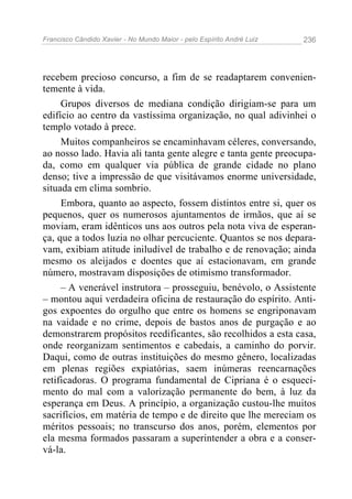 Francisco Cândido Xavier - No Mundo Maior - pelo Espírito André Luiz   236




recebem precioso concurso, a fim de se readaptarem convenien-
temente à vida.
     Grupos diversos de mediana condição dirigiam-se para um
edifício ao centro da vastíssima organização, no qual adivinhei o
templo votado à prece.
     Muitos companheiros se encaminhavam céleres, conversando,
ao nosso lado. Havia ali tanta gente alegre e tanta gente preocupa-
da, como em qualquer via pública de grande cidade no plano
denso; tive a impressão de que visitávamos enorme universidade,
situada em clima sombrio.
     Embora, quanto ao aspecto, fossem distintos entre si, quer os
pequenos, quer os numerosos ajuntamentos de irmãos, que aí se
moviam, eram idênticos uns aos outros pela nota viva de esperan-
ça, que a todos luzia no olhar percuciente. Quantos se nos depara-
vam, exibiam atitude iniludível de trabalho e de renovação; ainda
mesmo os aleijados e doentes que aí estacionavam, em grande
número, mostravam disposições de otimismo transformador.
     – A venerável instrutora – prosseguiu, benévolo, o Assistente
– montou aqui verdadeira oficina de restauração do espírito. Anti-
gos expoentes do orgulho que entre os homens se engriponavam
na vaidade e no crime, depois de bastos anos de purgação e ao
demonstrarem propósitos reedificantes, são recolhidos a esta casa,
onde reorganizam sentimentos e cabedais, a caminho do porvir.
Daqui, como de outras instituições do mesmo gênero, localizadas
em plenas regiões expiatórias, saem inúmeras reencarnações
retificadoras. O programa fundamental de Cipriana é o esqueci-
mento do mal com a valorização permanente do bem, à luz da
esperança em Deus. A princípio, a organização custou-lhe muitos
sacrifícios, em matéria de tempo e de direito que lhe mereciam os
méritos pessoais; no transcurso dos anos, porém, elementos por
ela mesma formados passaram a superintender a obra e a conser-
vá-la.
 