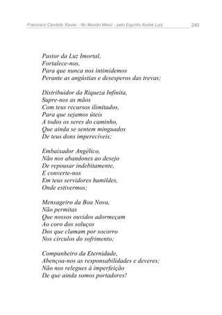 Francisco Cândido Xavier - No Mundo Maior - pelo Espírito André Luiz   240




       Pastor da Luz Imortal,
       Fortalece-nos,
       Para que nunca nos intimidemos
       Perante as angústias e desesperos das trevas;

       Distribuidor da Riqueza Infinita,
       Supre-nos as mãos
       Com teus recursos ilimitados,
       Para que sejamos úteis
       A todos os seres do caminho,
       Que ainda se sentem minguados
       De teus dons imperecíveis;

       Embaixador Angélico,
       Não nos abandones ao desejo
       De repousar indebitamente,
       E converte-nos
       Em teus servidores humildes,
       Onde estivermos;

       Mensageiro da Boa Nova,
       Não permitas
       Que nossos ouvidos adormeçam
       Ao coro dos soluços
       Dos que clamam por socorro
       Nos círculos do sofrimento;

       Companheiro da Eternidade,
       Abençoa-nos as responsabilidades e deveres;
       Não nos relegues à imperfeição
       De que ainda somos portadores!
 