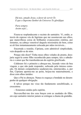 Francisco Cândido Xavier - No Mundo Maior - pelo Espírito André Luiz   241




       Dá-nos, amado Jesus, o favor de servir-Te
       E que o Supremo Senhor do Universo Te glorifique

       Para sempre.
       Assim seja!...

     Fizera-se resplandecente o recinto do santuário. Vi, então, a-
través do espesso véu de lágrimas que me assomavam aos olhos,
que maravilhosa coroa de brilhantes evanescentes cintilou, por
instantes, na cabeça venerável daquela missionária do bem, como
se ali fora instantaneamente colocada por mãos invisíveis...
     Encerrada a reunião, Cipriana, com admirável simplicidade,
veio despedir-se de mim.
     Porque não dizer? Tinha meus olhos velados de pranto, dese-
jaria segui-la como filho reconhecido para sempre, tais a sabedo-
ria e o amor que lhe transbordavam do espírito glorificado.
     Calderaro foi o primeiro a abraçar-me, fazendo votos de boa
viagem, a que não pude responder, sufocado pela intensa como-
ção. Os demais companheiros saudaram-me, enternecidos, e, por
fim, Cipriana apertou-me ao peito, beijou-me maternalmente, e
disse com olhos úmidos:
     Que o Pai te abençoe. Nunca te esqueça a bondade no desem-
penho de qualquer obrigação.
     E talvez porque me visse tão fundamente sensibilizado, a-
crescentou:
     – Estaremos unidos pelo espírito.
     Desvencilhei-me dos seus braços com as saudades do filho,
em cujo santuário interior jamais se extingue a chama da gratidão.
 