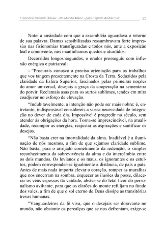 Francisco Cândido Xavier - No Mundo Maior - pelo Espírito André Luiz   25




     Notei a ansiedade com que a assembléia aguardava o retorno
de sua palavra. Damas sensibilizadas ressumbravam forte impres-
são nas fisionomias transfiguradas e todos nós, ante a exposição
leal e comovente, nos mantínhamos quedos e aturdidos.
     Decorridos longos segundos, o orador prosseguiu com infle-
xão enérgica e patriarcal:
     – “Procurais conosco a precisa orientação para os trabalhos
que vos tangem presentemente na Crosta da Terra. Seduzidos pela
claridade da Esfera Superior, fascinados pelas primeiras noções
do amor universal, desejais a graça da cooperação na sementeira
do porvir. Reclamais asas para os surtos sublimes, tendes em mira
coadjuvar no esforço de elevação.
     “Indubitavelmente, a intenção não pode ser mais nobre; é, en-
tretanto, indispensável considereis a vossa necessidade de integra-
ção no dever de cada dia. Impossível é progredir no século, sem
atender às obrigações da hora. Torna-se imprescindível, na atuali-
dade, recompor as energias, reajustar as aspirações e santificar os
desejos.
     “Não basta crer na imortalidade da alma. Inadiável é a ilumi-
nação de nós mesmos, a fim de que sejamos claridade sublime.
Não basta, para o arrojado cometimento da redenção, o simples
reconhecimento da sobrevivência da alma e do intercâmbio entre
os dois mundos. Os levianos e os maus, os ignorantes e os estul-
tos, podem corresponder-se igualmente a distância, de país a país.
Antes de mais nada importa elevar o coração, romper as muralhas
que nos encerram na sombra, esquecer as ilusões da posse, dilace-
rar os véus espessos da vaidade, abster-se do letal licor do perso-
nalismo aviltante, para que os clarões do monte refuljam no fundo
dos vales, a fim de que o sol eterno de Deus dissipe as transitórias
trevas humanas.
     “Vanguardeiros da fé viva, que o desejais ser doravante no
mundo, não obstante os percalços que se nos defrontam, exige-se
 