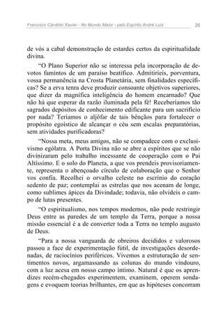 Francisco Cândido Xavier - No Mundo Maior - pelo Espírito André Luiz   26




de vós a cabal demonstração de estardes certos da espiritualidade
divina.
     “O Plano Superior não se interessa pela incorporação de de-
votos famintos de um paraíso beatifico. Admitiríeis, porventura,
vossa permanência na Crosta Planetária, sem finalidades específi-
cas? Se a erva tenra deve produzir consoante objetivos superiores,
que dizer da magnífica inteligência do homem encarnado? Que
não há que esperar da razão iluminada pela fé! Receberíamos tão
sagrados depósitos de conhecimento edificante para um sacrifício
por nada? Teríamos o aljôfar de tais bênçãos para fortalecer o
propósito egoístico de alcançar o céu sem escalas preparatórias,
sem atividades purificadoras?
     “Nossa meta, meus amigos, não se compadece com o exclusi-
vismo ególatra. A Porta Divina não se abre a espíritos que se não
divinizaram pelo trabalho incessante de cooperação com o Pai
Altíssimo. E o solo do Planeta, a que vos prendeis provisoriamen-
te, representa o abençoado círculo de colaboração que o Senhor
vos confia. Recolhei o orvalho celeste no escrínio do coração
sedento de paz; contemplai as estrelas que nos acenam de longe,
como sublimes ápices da Divindade; todavia, não olvideis o cam-
po de lutas presentes.
     “O espiritualismo, nos tempos modernos, não pode restringir
Deus entre as paredes de um templo da Terra, porque a nossa
missão essencial é a de converter toda a Terra no templo augusto
de Deus.
     “Para a nossa vanguarda de obreiros decididos e valorosos
passou a face de experimentação fútil, de investigações desorde-
nadas, de raciocínios periféricos. Vivemos a estruturação de sen-
timentos novos, argamassando as colunas do mundo vindouro,
com a luz acesa em nosso campo íntimo. Natural é que os apren-
dizes recém-chegados experimentem, examinem, operem sonda-
gens e evoquem teorias brilhantes, em que as hipóteses concorram
 