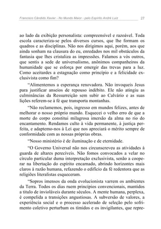 Francisco Cândido Xavier - No Mundo Maior - pelo Espírito André Luiz   27




ao lado da exibição personalista: compreensível e razoável. Toda
escola caracteriza-se pelos diversos cursos, que lhe formam os
quadros e as disciplinas. Não nos dirigimos aqui, porém, aos que
ainda sonham na clausura do eu, enredados nos mil obstáculos da
fantasia que lhes cristaliza as impressões. Falamos a vós outros,
que sentis a sede de universalismo, anônimos companheiros da
humanidade que se esforça por emergir das trevas para a luz.
Como aceitardes a estagnação como princípio e a felicidade ex-
clusivista como fim?
     “Alimentemos a esperança renovadora. Não invoqueis Jesus
para justificar anseios de repouso indébito. Ele não atingiu as
culminâncias da Ressurreição sem subir ao Calvário e as suas
lições referem-se à fé que transporta montanhas.
     “Não reclamemos, pois, ingresso em mundos felizes, antes de
melhorar o nosso próprio mundo. Esquecei o velho erro de que a
morte do corpo constitui milagrosa imersão da alma no rio do
encantamento. Rendamos culto à vida permanente, à justiça per-
feita, e adaptemo-nos à Lei que nos apreciará o mérito sempre de
conformidade com as nossas próprias obras.
     “Nosso ministério é de iluminação e de eternidade.
     “O Governo Universal não nos circunscreveu as atividades à
guarda de altares perecíveis. Não fomos convocados a velar no
círculo particular duma interpretação exclusivista, senão a coope-
rar na libertação do espírito encarnado, abrindo horizontes mais
claros à razão humana, refazendo o edifício da fé redentora que as
religiões literalistas esqueceram.
     “Sopros imensos da onda evolucionista varrem os ambientes
da Terra. Todos os dias ruem princípios convencionais, mantidos
a titulo de invioláveis durante séculos. A mente humana, perplexa,
é compelida a transições angustiosas. A subversão de valores, a
experiência social e o processo acelerado de seleção pelo sofri-
mento coletivo perturbam os tímidos e os invigilantes, que repre-
 