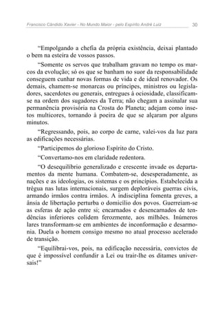 Francisco Cândido Xavier - No Mundo Maior - pelo Espírito André Luiz   30




     “Empolgando a chefia da própria existência, deixai plantado
o bem na esteira de vossos passos.
     “Somente os servos que trabalham gravam no tempo os mar-
cos da evolução; só os que se banham no suor da responsabilidade
conseguem cunhar novas formas de vida e de ideal renovador. Os
demais, chamem-se monarcas ou príncipes, ministros ou legisla-
dores, sacerdotes ou generais, entregues à ociosidade, classificam-
se na ordem dos sugadores da Terra; não chegam a assinalar sua
permanência provisória na Crosta do Planeta; adejam como inse-
tos multicores, tornando à poeira de que se alçaram por alguns
minutos.
     “Regressando, pois, ao corpo de carne, valei-vos da luz para
as edificações necessárias.
     “Participemos do glorioso Espírito do Cristo.
     “Convertamo-nos em claridade redentora.
     “O desequilíbrio generalizado e crescente invade os departa-
mentos da mente humana. Combatem-se, desesperadamente, as
nações e as ideologias, os sistemas e os princípios. Estabelecida a
trégua nas lutas internacionais, surgem deploráveis guerras civis,
armando irmãos contra irmãos. A indisciplina fomenta greves, a
ânsia de libertação perturba o domicílio dos povos. Guerreiam-se
as esferas de ação entre si; encarnados e desencarnados de ten-
dências inferiores colidem ferozmente, aos milhões. Inúmeros
lares transformam-se em ambientes de inconformação e desarmo-
nia. Duela o homem consigo mesmo no atual processo acelerado
de transição.
     “Equilibrai-vos, pois, na edificação necessária, convictos de
que é impossível confundir a Lei ou trair-lhe os ditames univer-
sais!”
 
