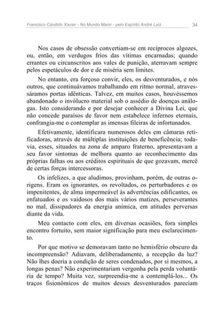 Francisco Cândido Xavier - No Mundo Maior - pelo Espírito André Luiz   34




     Nos casos de obsessão convertiam-se em recíprocos algozes,
ou, então, em verdugos frios das vítimas encarnadas; quando
errantes ou circunscritos aos vales de punição, aterravam sempre
pelos espetáculos de dor e de miséria sem limites.
     No entanto, era forçoso convir, eles, os desventurados, e nós
outros, que continuávamos trabalhando em ritmo normal, atraves-
sáramos portas idênticas. Talvez, em muitos casos, houvéssemos
abandonado o invólucro material sob o assédio de doenças análo-
gas. Isto considerando e por desejar conhecer a Divina Lei, que
não concede paraísos de favor nem estabelece infernos eternais,
confrangia-me o contemplar as imensas fileiras de infortunados.
     Efetivamente, identificara numerosos deles em câmaras reti-
ficadoras, através de múltiplas instituições de beneficência; toda-
via, esses, situados na zona de amparo fraterno, apresentavam a
seu favor sintomas de melhora quanto ao reconhecimento das
próprias falhas ou aos créditos espirituais de que gozavam, mercê
de certas forças intercessoras.
     Os infelizes, a que aludimos, provinham, porém, de outras o-
rigens. Eram os ignorantes, os revoltados, os perturbadores e os
impenitentes, de alma impermeável às advertências edificantes, os
enfatuados e os vaidosos dos mais vários matizes, perseverantes
no mal, dissipadores da energia anímica, em atitudes perversas
diante da vida.
     Meu contacto com eles, em diversas ocasiões, fora simples
encontro fortuito, sem maior significação para meu esclarecimen-
to.
     Por que motivo se demoravam tanto no hemisfério obscuro da
incompreensão? Adiavam, deliberadamente, a recepção da luz?
Não lhes doeria a condição de seres condenados, por si mesmos, a
longas penas? Não experimentariam vergonha pela perda voluntá-
ria de tempo? Muita vez, surpreendia-me a contemplá-los... Os
traços fisionômicos de muitos desses desventurados pareciam
 