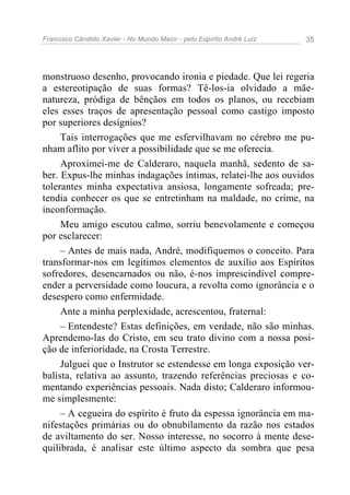 Francisco Cândido Xavier - No Mundo Maior - pelo Espírito André Luiz   35




monstruoso desenho, provocando ironia e piedade. Que lei regeria
a estereotipação de suas formas? Tê-los-ia olvidado a mãe-
natureza, pródiga de bênçãos em todos os planos, ou recebiam
eles esses traços de apresentação pessoal como castigo imposto
por superiores desígnios?
     Tais interrogações que me esfervilhavam no cérebro me pu-
nham aflito por viver a possibilidade que se me oferecia.
     Aproximei-me de Calderaro, naquela manhã, sedento de sa-
ber. Expus-lhe minhas indagações íntimas, relatei-lhe aos ouvidos
tolerantes minha expectativa ansiosa, longamente sofreada; pre-
tendia conhecer os que se entretinham na maldade, no crime, na
inconformação.
     Meu amigo escutou calmo, sorriu benevolamente e começou
por esclarecer:
     – Antes de mais nada, André, modifiquemos o conceito. Para
transformar-nos em legítimos elementos de auxílio aos Espíritos
sofredores, desencarnados ou não, é-nos imprescindível compre-
ender a perversidade como loucura, a revolta como ignorância e o
desespero como enfermidade.
     Ante a minha perplexidade, acrescentou, fraternal:
     – Entendeste? Estas definições, em verdade, não são minhas.
Aprendemo-las do Cristo, em seu trato divino com a nossa posi-
ção de inferioridade, na Crosta Terrestre.
     Julguei que o Instrutor se estendesse em longa exposição ver-
balista, relativa ao assunto, trazendo referências preciosas e co-
mentando experiências pessoais. Nada disto; Calderaro informou-
me simplesmente:
     – A cegueira do espírito é fruto da espessa ignorância em ma-
nifestações primárias ou do obnubilamento da razão nos estados
de aviltamento do ser. Nosso interesse, no socorro à mente dese-
quilibrada, é analisar este último aspecto da sombra que pesa
 