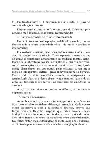 Francisco Cândido Xavier - No Mundo Maior - pelo Espírito André Luiz   37




te identificados entre si. Observava-lhes, admirado, o fluxo de
comuns vibrações mentais.
     Dispunha-me a comentar o fenômeno, quando Calderaro, per-
cebendo-me a intenção, se adiantou, recomendando:
     – Examina o cérebro de nosso irmão encarnado.
     Concentrei-me na contemplação do delicado aparelho, centra-
lizando toda a minha capacidade visual, de modo a analisá-lo
interiormente.
     O envoltório craniano, ante meus poderes visuais intensifica-
dos, não apresentava resistência. Como reparara de outras vezes,
ali estava o complicado departamento da produção mental, seme-
lhando-se a laboratório dos mais complexos e menos acessíveis.
As circunvoluções separadas entre si, reunidas em lobos, igual-
mente distanciados uns dos outros pelas cissuras, davam-me a
idéia de um aparelho elétrico, quase indevassado pelos homens.
Comparando os dois hemisférios, recordei as designações da
terminologia clássica e demorei-me longos minutos reparando as
especiais disposições dos nervos e as características da substância
cinzenta.
     A voz do meu orientador quebrou o silêncio, exclamando i-
nopinadamente:
     – Observa a sinalização.
     Assombrado, notei, pela primeira vez, que as irradiações emi-
tidas pelo cérebro continham diferenças essenciais. Cada centro
motor assinalava-se com peculiaridades diversas, através das
forças radiantes. Descobri, surpreso, que toda a província cere-
bral, pelos sinais luminosos, se dividia em três regiões distintas.
Nos lobos frontais, as zonas de associação eram quase brilhantes.
Do córtex motor, até a extremidade da medula espinhal, a clarida-
de diminuía, para tomar-se ainda mais fraca nos gânglios basais.
 