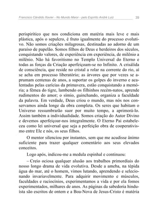 Francisco Cândido Xavier - No Mundo Maior - pelo Espírito André Luiz   39




perispirítico que nos condiciona em matéria mais leve e mais
plástica, após o sepulcro, é fruto igualmente do processo evoluti-
vo. Não somos criações milagrosas, destinadas ao adorno de um
paraíso de papelão. Somos filhos de Deus e herdeiros dos séculos,
conquistando valores, de experiência em experiência, de milênio a
milênio. Não há favoritismo no Templo Universal do Eterno e
todas as forças da Criação aperfeiçoam-se no Infinito. A crisálida
de consciência, que reside no cristal a rolar na corrente do rio, aí
se acha em processo liberatório; as árvores que por vezes se a-
prumam centenas de anos, a suportar os golpes do inverno e aca-
lentadas pelas carícias da primavera, estão conquistando a memó-
ria; a fêmea do tigre, lambendo os filhinhos recém-natos, aprende
rudimentos do amor; o símio, guinchando, organiza a faculdade
da palavra. Em verdade, Deus criou o mundo, mas nós nos con-
servamos ainda longe da obra completa. Os seres que habitam o
Universo ressumbrarão suor por muito tempo, a aprimorá-lo.
Assim também a individualidade. Somos criação do Autor Divino
e devemos aperfeiçoar-nos integralmente. O Eterno Pai estabele-
ceu como lei universal que seja a perfeição obra de cooperativis-
mo entre Ele e nós, os seus filhos.
     O mentor silenciou por instantes, sem que me acudisse ânimo
suficiente para trazer qualquer comentário aos seus elevados
conceitos.
     Logo após, indicou-me a medula espinhal e continuou:
     – Creio ociosa qualquer alusão aos trabalhos primordiais do
nosso longo drama de vida evolutiva. Desde a ameba, na tépida
água do mar, até o homem, vimos lutando, aprendendo e selecio-
nando invariavelmente. Para adquirir movimento e músculos,
faculdades e raciocínios, experimentamos a vida e por ela fomos
experimentados, milhares de anos. As páginas da sabedoria hindu-
ísta são escritos de ontem e a Boa-Nova de Jesus-Cristo é matéria
 