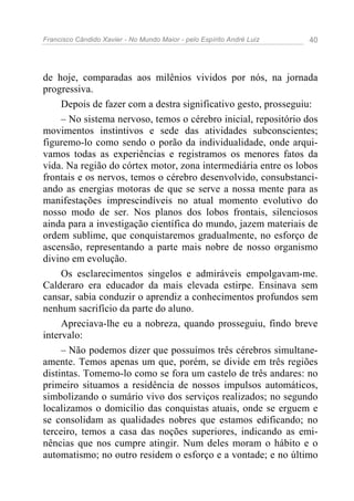 Francisco Cândido Xavier - No Mundo Maior - pelo Espírito André Luiz   40




de hoje, comparadas aos milênios vividos por nós, na jornada
progressiva.
     Depois de fazer com a destra significativo gesto, prosseguiu:
     – No sistema nervoso, temos o cérebro inicial, repositório dos
movimentos instintivos e sede das atividades subconscientes;
figuremo-lo como sendo o porão da individualidade, onde arqui-
vamos todas as experiências e registramos os menores fatos da
vida. Na região do córtex motor, zona intermediária entre os lobos
frontais e os nervos, temos o cérebro desenvolvido, consubstanci-
ando as energias motoras de que se serve a nossa mente para as
manifestações imprescindíveis no atual momento evolutivo do
nosso modo de ser. Nos planos dos lobos frontais, silenciosos
ainda para a investigação científica do mundo, jazem materiais de
ordem sublime, que conquistaremos gradualmente, no esforço de
ascensão, representando a parte mais nobre de nosso organismo
divino em evolução.
     Os esclarecimentos singelos e admiráveis empolgavam-me.
Calderaro era educador da mais elevada estirpe. Ensinava sem
cansar, sabia conduzir o aprendiz a conhecimentos profundos sem
nenhum sacrifício da parte do aluno.
     Apreciava-lhe eu a nobreza, quando prosseguiu, findo breve
intervalo:
     – Não podemos dizer que possuímos três cérebros simultane-
amente. Temos apenas um que, porém, se divide em três regiões
distintas. Tomemo-lo como se fora um castelo de três andares: no
primeiro situamos a residência de nossos impulsos automáticos,
simbolizando o sumário vivo dos serviços realizados; no segundo
localizamos o domicílio das conquistas atuais, onde se erguem e
se consolidam as qualidades nobres que estamos edificando; no
terceiro, temos a casa das noções superiores, indicando as emi-
nências que nos cumpre atingir. Num deles moram o hábito e o
automatismo; no outro residem o esforço e a vontade; e no último
 
