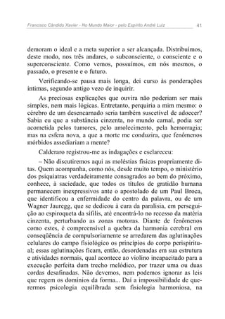 Francisco Cândido Xavier - No Mundo Maior - pelo Espírito André Luiz   41




demoram o ideal e a meta superior a ser alcançada. Distribuímos,
deste modo, nos três andares, o subconsciente, o consciente e o
superconsciente. Como vemos, possuímos, em nós mesmos, o
passado, o presente e o futuro.
     Verificando-se pausa mais longa, dei curso às ponderações
íntimas, segundo antigo vezo de inquirir.
     As preciosas explicações que ouvira não poderiam ser mais
simples, nem mais lógicas. Entretanto, perquiria a mim mesmo: o
cérebro de um desencarnado seria também suscetível de adoecer?
Sabia eu que a substância cinzenta, no mundo carnal, podia ser
acometida pelos tumores, pelo amolecimento, pela hemorragia;
mas na esfera nova, a que a morte me conduzira, que fenômenos
mórbidos assediariam a mente?
     Calderaro registrou-me as indagações e esclareceu:
     – Não discutiremos aqui as moléstias físicas propriamente di-
tas. Quem acompanha, como nós, desde muito tempo, o ministério
dos psiquiatras verdadeiramente consagrados ao bem do próximo,
conhece, à saciedade, que todos os títulos de gratidão humana
permanecem inexpressivos ante o apostolado de um Paul Broca,
que identificou a enfermidade do centro da palavra, ou de um
Wagner Jauregg, que se dedicou à cura da paralisia, em persegui-
ção ao espiroqueta da sífilis, até encontrá-lo no recesso da matéria
cinzenta, perturbando as zonas motoras. Diante de fenômenos
como estes, é compreensível a quebra da harmonia cerebral em
conseqüência de compulsoriamente se arredarem das aglutinações
celulares do campo fisiológico os princípios do corpo perispiritu-
al; essas aglutinações ficam, então, desordenadas em sua estrutura
e atividades normais, qual acontece ao violino incapacitado para a
execução perfeita dum trecho melódico, por trazer uma ou duas
cordas desafinadas. Não devemos, nem podemos ignorar as leis
que regem os domínios da forma... Daí a impossibilidade de que-
rermos psicologia equilibrada sem fisiologia harmoniosa, na
 