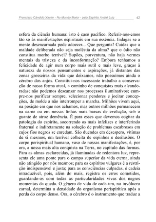 Francisco Cândido Xavier - No Mundo Maior - pelo Espírito André Luiz   42




esfera da ciência humana: isto é caso pacífico. Referir-nos-emos
tão só às manifestações espirituais em sua essência. Indagas se a
mente desencarnada pode adoecer... Que pergunta! Cuidas que a
maldade deliberada não seja moléstia da alma? que o ódio não
constitua morbo terrível? Supões, porventura, não haja vermes
mentais da tristeza e da inconformação? Embora tenhamos a
felicidade de agir num corpo mais sutil e mais leve, graças à
natureza de nossos pensamentos e aspirações, já distantes das
zonas grosseiras da vida que deixamos, não possuímos ainda o
cérebro dos anjos. Constitui-nos incessante trabalho a conserva-
ção de nossa forma atual, a caminho de conquistas mais alcando-
radas; não podemos descansar nos processos iluminativos; cum-
pre-nos purificar sempre, selecionar pendores e joeirar concep-
ções, de molde a não interromper a marcha. Milhões vivem aqui,
na posição em que nos achamos, mas outros milhões permanecem
na carne ou em nossas linhas mais baixas de evolução, sob o
guante de atroz demência. É para esses que devemos cogitar da
patologia do espírito, socorrendo os mais infelizes e interferindo
fraternal e indiretamente na solução de problemas escabrosos em
cujos fios negros se enredam. São duendes em desespero, vítimas
de si mesmos, em terrível colheita de espinhos e desilusões. O
corpo perispiritual humano, vaso de nossas manifestações, é, por
ora, a nossa mais alta conquista na Terra, no capítulo das formas.
Para as almas esclarecidas, já iluminadas de redentora luz, repre-
senta ele uma ponte para o campo superior da vida eterna, ainda
não atingido por nós mesmos; para os espíritos vulgares é a restri-
ção indispensável e justa; para as consciências culpadas, é cadeia
intraduzível, pois, além do mais, registra os erros cometidos,
guardando-os com todas as particularidades vivas dos negros
momentos da queda. O gênero de vida de cada um, no invólucro
carnal, determina a densidade do organismo perispirítico após a
perda do corpo denso. Ora, o cérebro é o instrumento que traduz a
 
