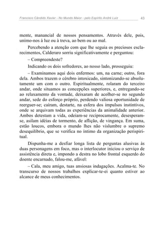 Francisco Cândido Xavier - No Mundo Maior - pelo Espírito André Luiz   43




mente, manancial de nossos pensamentos. Através dele, pois,
unimo-nos à luz ou à treva, ao bem ou ao mal.
     Percebendo a atenção com que lhe seguia os preciosos escla-
recimentos, Calderaro sorriu significativamente e perguntou:
     – Compreendeste?
     Indicando os dois sofredores, ao nosso lado, prosseguiu:
     – Examinamos aqui dois enfermos: um, na carne; outro, fora
dela. Ambos trazem o cérebro intoxicado, sintonizando-se absolu-
tamente um com o outro. Espiritualmente, rolaram do terceiro
andar, onde situamos as concepções superiores, e, entregando-se
ao relaxamento da vontade, deixaram de acolher-se no segundo
andar, sede do esforço próprio, perdendo valiosa oportunidade de
reerguer-se; caíram, destarte, na esfera dos impulsos instintivos,
onde se arquivam todas as experiências da animalidade anterior.
Ambos detestam a vida, odeiam-se reciprocamente, desesperam-
se, asilam idéias de tormento, de aflição, de vingança. Em suma,
estão loucos, embora o mundo lhes não vislumbre o supremo
desequilíbrio, que se verifica no íntimo da organização perispiri-
tual.
     Dispunha-me a desfiar longa lista de perguntas alusivas às
duas personagens em foco, mas o interlocutor iniciou o serviço de
assistência direta e, impondo a destra no lobo frontal esquerdo do
doente encarnado, falou-me, afável:
     – Cala, meu amigo, tuas ansiosas indagações. Acalma-te. No
transcurso de nossos trabalhos explicar-te-ei quanto estiver ao
alcance de meus conhecimentos.
 