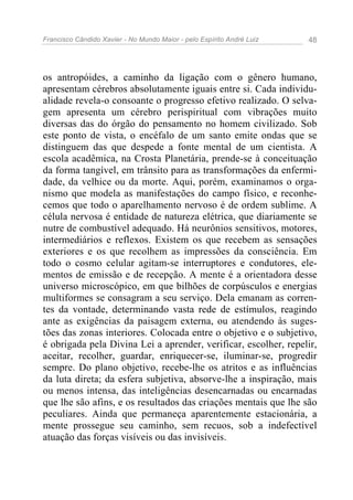 Francisco Cândido Xavier - No Mundo Maior - pelo Espírito André Luiz   48




os antropóides, a caminho da ligação com o gênero humano,
apresentam cérebros absolutamente iguais entre si. Cada individu-
alidade revela-o consoante o progresso efetivo realizado. O selva-
gem apresenta um cérebro perispiritual com vibrações muito
diversas das do órgão do pensamento no homem civilizado. Sob
este ponto de vista, o encéfalo de um santo emite ondas que se
distinguem das que despede a fonte mental de um cientista. A
escola acadêmica, na Crosta Planetária, prende-se à conceituação
da forma tangível, em trânsito para as transformações da enfermi-
dade, da velhice ou da morte. Aqui, porém, examinamos o orga-
nismo que modela as manifestações do campo físico, e reconhe-
cemos que todo o aparelhamento nervoso é de ordem sublime. A
célula nervosa é entidade de natureza elétrica, que diariamente se
nutre de combustível adequado. Há neurônios sensitivos, motores,
intermediários e reflexos. Existem os que recebem as sensações
exteriores e os que recolhem as impressões da consciência. Em
todo o cosmo celular agitam-se interruptores e condutores, ele-
mentos de emissão e de recepção. A mente é a orientadora desse
universo microscópico, em que bilhões de corpúsculos e energias
multiformes se consagram a seu serviço. Dela emanam as corren-
tes da vontade, determinando vasta rede de estímulos, reagindo
ante as exigências da paisagem externa, ou atendendo às suges-
tões das zonas interiores. Colocada entre o objetivo e o subjetivo,
é obrigada pela Divina Lei a aprender, verificar, escolher, repelir,
aceitar, recolher, guardar, enriquecer-se, iluminar-se, progredir
sempre. Do plano objetivo, recebe-lhe os atritos e as influências
da luta direta; da esfera subjetiva, absorve-lhe a inspiração, mais
ou menos intensa, das inteligências desencarnadas ou encarnadas
que lhe são afins, e os resultados das criações mentais que lhe são
peculiares. Ainda que permaneça aparentemente estacionária, a
mente prossegue seu caminho, sem recuos, sob a indefectível
atuação das forças visíveis ou das invisíveis.
 