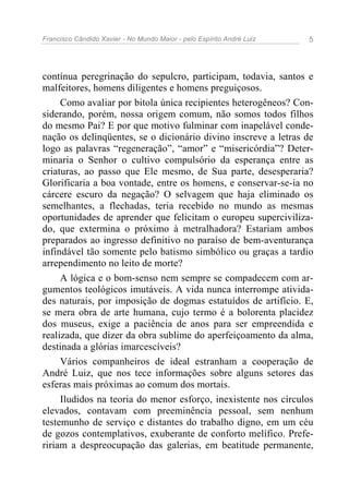 Francisco Cândido Xavier - No Mundo Maior - pelo Espírito André Luiz   5




contínua peregrinação do sepulcro, participam, todavia, santos e
malfeitores, homens diligentes e homens preguiçosos.
     Como avaliar por bitola única recipientes heterogêneos? Con-
siderando, porém, nossa origem comum, não somos todos filhos
do mesmo Pai? E por que motivo fulminar com inapelável conde-
nação os delinqüentes, se o dicionário divino inscreve a letras de
logo as palavras “regeneração”, “amor” e “misericórdia”? Deter-
minaria o Senhor o cultivo compulsório da esperança entre as
criaturas, ao passo que Ele mesmo, de Sua parte, desesperaria?
Glorificaria a boa vontade, entre os homens, e conservar-se-ia no
cárcere escuro da negação? O selvagem que haja eliminado os
semelhantes, a flechadas, teria recebido no mundo as mesmas
oportunidades de aprender que felicitam o europeu superciviliza-
do, que extermina o próximo à metralhadora? Estariam ambos
preparados ao ingresso definitivo no paraíso de bem-aventurança
infindável tão somente pelo batismo simbólico ou graças a tardio
arrependimento no leito de morte?
     A lógica e o bom-senso nem sempre se compadecem com ar-
gumentos teológicos imutáveis. A vida nunca interrompe ativida-
des naturais, por imposição de dogmas estatuídos de artifício. E,
se mera obra de arte humana, cujo termo é a bolorenta placidez
dos museus, exige a paciência de anos para ser empreendida e
realizada, que dizer da obra sublime do aperfeiçoamento da alma,
destinada a glórias imarcescíveis?
     Vários companheiros de ideal estranham a cooperação de
André Luiz, que nos tece informações sobre alguns setores das
esferas mais próximas ao comum dos mortais.
     Iludidos na teoria do menor esforço, inexistente nos círculos
elevados, contavam com preeminência pessoal, sem nenhum
testemunho de serviço e distantes do trabalho digno, em um céu
de gozos contemplativos, exuberante de conforto melífico. Prefe-
ririam a despreocupação das galerias, em beatitude permanente,
 