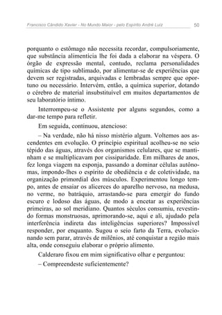 Francisco Cândido Xavier - No Mundo Maior - pelo Espírito André Luiz   50




porquanto o estômago não necessita recordar, compulsoriamente,
que substância alimentícia lhe foi dada a elaborar na véspera. O
órgão de expressão mental, contudo, reclama personalidades
químicas de tipo sublimado, por alimentar-se de experiências que
devem ser registradas, arquivadas e lembradas sempre que opor-
tuno ou necessário. Intervém, então, a química superior, dotando
o cérebro de material insubstituível em muitos departamentos de
seu laboratório íntimo.
     Interrompeu-se o Assistente por alguns segundos, como a
dar-me tempo para refletir.
     Em seguida, continuou, atencioso:
     – Na verdade, não há nisso mistério algum. Voltemos aos as-
cendentes em evolução. O princípio espiritual acolheu-se no seio
tépido das águas, através dos organismos celulares, que se manti-
nham e se multiplicavam por cissiparidade. Em milhares de anos,
fez longa viagem na esponja, passando a dominar células autôno-
mas, impondo-lhes o espírito de obediência e de coletividade, na
organização primordial dos músculos. Experimentou longo tem-
po, antes de ensaiar os alicerces do aparelho nervoso, na medusa,
no verme, no batráquio, arrastando-se para emergir do fundo
escuro e lodoso das águas, de modo a encetar as experiências
primeiras, ao sol meridiano. Quantos séculos consumiu, revestin-
do formas monstruosas, aprimorando-se, aqui e ali, ajudado pela
interferência indireta das inteligências superiores? Impossível
responder, por enquanto. Sugou o seio farto da Terra, evolucio-
nando sem parar, através de milênios, até conquistar a região mais
alta, onde conseguiu elaborar o próprio alimento.
     Calderaro fixou em mim significativo olhar e perguntou:
     – Compreendeste suficientemente?
 