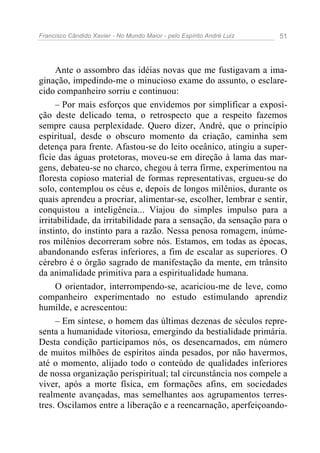 Francisco Cândido Xavier - No Mundo Maior - pelo Espírito André Luiz   51




      Ante o assombro das idéias novas que me fustigavam a ima-
ginação, impedindo-me o minucioso exame do assunto, o esclare-
cido companheiro sorriu e continuou:
      – Por mais esforços que envidemos por simplificar a exposi-
ção deste delicado tema, o retrospecto que a respeito fazemos
sempre causa perplexidade. Quero dizer, André, que o princípio
espiritual, desde o obscuro momento da criação, caminha sem
detença para frente. Afastou-se do leito oceânico, atingiu a super-
fície das águas protetoras, moveu-se em direção à lama das mar-
gens, debateu-se no charco, chegou à terra firme, experimentou na
floresta copioso material de formas representativas, ergueu-se do
solo, contemplou os céus e, depois de longos milênios, durante os
quais aprendeu a procriar, alimentar-se, escolher, lembrar e sentir,
conquistou a inteligência... Viajou do simples impulso para a
irritabilidade, da irritabilidade para a sensação, da sensação para o
instinto, do instinto para a razão. Nessa penosa romagem, inúme-
ros milênios decorreram sobre nós. Estamos, em todas as épocas,
abandonando esferas inferiores, a fim de escalar as superiores. O
cérebro é o órgão sagrado de manifestação da mente, em trânsito
da animalidade primitiva para a espiritualidade humana.
      O orientador, interrompendo-se, acariciou-me de leve, como
companheiro experimentado no estudo estimulando aprendiz
humilde, e acrescentou:
      – Em síntese, o homem das últimas dezenas de séculos repre-
senta a humanidade vitoriosa, emergindo da bestialidade primária.
Desta condição participamos nós, os desencarnados, em número
de muitos milhões de espíritos ainda pesados, por não havermos,
até o momento, alijado todo o conteúdo de qualidades inferiores
de nossa organização perispiritual; tal circunstância nos compele a
viver, após a morte física, em formações afins, em sociedades
realmente avançadas, mas semelhantes aos agrupamentos terres-
tres. Oscilamos entre a liberação e a reencarnação, aperfeiçoando-
 
