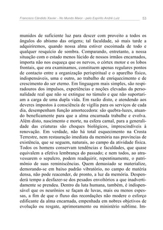 Francisco Cândido Xavier - No Mundo Maior - pelo Espírito André Luiz   53




munidos de suficiente luz para descer com proveito a todos os
ângulos do abismo das origens; tal faculdade, só mais tarde a
adquiriremos, quando nossa alma estiver escoimada de todo e
qualquer resquício de sombra. Comparando, entretanto, a nossa
situação com o estado menos lúcido de nossos irmãos encarnados,
importa não nos esqueça que os nervos, o córtex motor e os lobos
frontais, que ora examinamos, constituem apenas regulares pontos
de contacto entre a organização perispiritual e o aparelho físico,
indispensáveis, uma e outro, ao trabalho de enriquecimento e de
crescimento do ser eterno. Em linguagem mais simples, são respi-
radouros dos impulsos, experiências e noções elevadas da perso-
nalidade real que não se extingue no túmulo e que não suportari-
am a carga de uma dupla vida. Em razão disto, e atendendo aos
deveres impostos à consciência de vigília para os serviços de cada
dia, desempenham função amortecedora: são quebra-luzes, atuan-
do beneficamente para que a alma encarnada trabalhe e evolva.
Além disto, nascimento e morte, na esfera carnal, para a generali-
dade das criaturas são choques biológicos, imprescindíveis à
renovação. Em verdade, não há total esquecimento na Crosta
Terrestre, nem restauração imediata da memória nas províncias de
existência, que se seguem, naturais, ao campo da atividade física.
Todos os homens conservam tendências e faculdades, que quase
equivalem a efetiva lembrança do passado; e nem todos, ao atra-
vessarem o sepulcro, podem readquirir, repentinamente, o patri-
mônio de suas reminiscências. Quem demasiado se materialize,
demorando-se em baixo padrão vibratório, no campo de matéria
densa, não pode reacender, de pronto, a luz da memória. Despen-
derá tempo a desfazer-se dos pesados envoltórios a que inadverti-
damente se prendeu. Dentro da luta humana, também, é indispen-
sável que os neurônios se façam de luvas, mais ou menos espes-
sas, a fim de que o fluxo das recordações não modere o esforço
edificante da alma encarnada, empenhada em nobres objetivos de
evolução ou resgate, aprimoramento ou ministério sublime. Im-
 