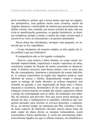 Francisco Cândido Xavier - No Mundo Maior - pelo Espírito André Luiz   54




porta reconhecer, porém, que a nossa mente aqui age no organis-
mo perispirítico, com poderes muito mais extensos, mercê da
singular natureza e elasticidade da matéria que presentemente nos
define a forma. Isto, contudo, em nossos círculos de ação, não nos
evita as manifestações grosseiras, as quedas lastimáveis, as doen-
ças complexas, porque a mente, o senhor do corpo, mesmo aqui, é
acessível ao vício, ao relaxamento e às paixões arruinantes.
     Nessa altura das elucidações, arrisquei uma pergunta, no in-
tervalo que se fez, espontâneo:
     – Como interpretar, de maneira simples, as três regiões de vi-
da cerebral a que nos referimos?
     O companheiro não se fez rogado e redargüiu:
     – Nervos, zona motora e lobos frontais, no corpo carnal, tra-
duzindo impulsividade, experiência e noções superiores da alma,
constituem campos de fixação da mente encarnada ou desencar-
nada. A demora excessiva num desses planos, com as ações que
lhe são conseqüentes, determina a destinação do cosmo individu-
al. A criatura estacionária na região dos impulsos perde-se num
labirinto de causas e efeitos, desperdiçando tempo e energia;
quem se entrega, de modo absoluto, ao esforço maquinal, sem
consulta ao passado e sem organização de bases para o futuro,
mecaniza a existência, destituindo-a de luz edificante; os que se
refugiam exclusivamente no templo das noções superiores sofrem
o perigo da contemplação sem as obras, da meditação sem traba-
lho, da renúncia sem proveito. Para que nossa mente prossiga na
direção do alto, é indispensável se equilibre, valendo-se das con-
quistas passadas, para orientar os serviços presentes, e amparan-
do-se, ao mesmo tempo, na esperança que flui, cristalina e bela,
da fonte superior de idealismo elevado; através dessa fonte ela
pode captar do plano divino as energias restauradoras, assim
construindo o futuro santificante. E, como nos encontramos indis-
soluvelmente ligados aos que se afinam conosco, em obediência a
 