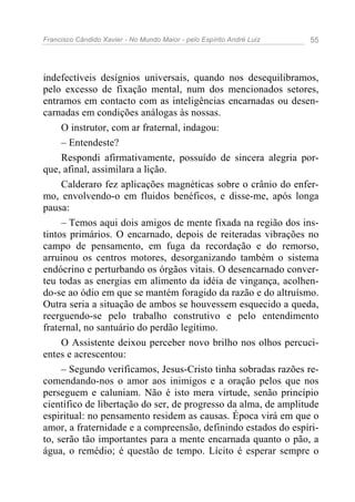 Francisco Cândido Xavier - No Mundo Maior - pelo Espírito André Luiz   55




indefectíveis desígnios universais, quando nos desequilibramos,
pelo excesso de fixação mental, num dos mencionados setores,
entramos em contacto com as inteligências encarnadas ou desen-
carnadas em condições análogas às nossas.
     O instrutor, com ar fraternal, indagou:
     – Entendeste?
     Respondi afirmativamente, possuído de sincera alegria por-
que, afinal, assimilara a lição.
     Calderaro fez aplicações magnéticas sobre o crânio do enfer-
mo, envolvendo-o em fluidos benéficos, e disse-me, após longa
pausa:
     – Temos aqui dois amigos de mente fixada na região dos ins-
tintos primários. O encarnado, depois de reiteradas vibrações no
campo de pensamento, em fuga da recordação e do remorso,
arruinou os centros motores, desorganizando também o sistema
endócrino e perturbando os órgãos vitais. O desencarnado conver-
teu todas as energias em alimento da idéia de vingança, acolhen-
do-se ao ódio em que se mantém foragido da razão e do altruísmo.
Outra seria a situação de ambos se houvessem esquecido a queda,
reerguendo-se pelo trabalho construtivo e pelo entendimento
fraternal, no santuário do perdão legítimo.
     O Assistente deixou perceber novo brilho nos olhos percuci-
entes e acrescentou:
     – Segundo verificamos, Jesus-Cristo tinha sobradas razões re-
comendando-nos o amor aos inimigos e a oração pelos que nos
perseguem e caluniam. Não é isto mera virtude, senão princípio
científico de libertação do ser, de progresso da alma, de amplitude
espiritual: no pensamento residem as causas. Época virá em que o
amor, a fraternidade e a compreensão, definindo estados do espíri-
to, serão tão importantes para a mente encarnada quanto o pão, a
água, o remédio; é questão de tempo. Lícito é esperar sempre o
 