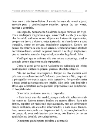 Francisco Cândido Xavier - No Mundo Maior - pelo Espírito André Luiz   56




bem, com o otimismo divino. A mente humana, de maneira geral,
ascende para o conhecimento superior, apesar de, por vezes,
parecer o contrário.
     Em seguida, permaneceu Calderaro longos minutos em vigo-
rosas irradiações magnéticas, que, envolvendo a cabeça e a espi-
nha dorsal do enfermo, se me afiguraram fortemente repousantes,
porque em breve o doente, antes torturado, se abandonava a sono
tranqüilo, como se sorvera suavíssimo anestésico. Dentro em
pouco encontrava-se em nosso círculo, temporariamente afastado
do veículo denso, tomado de pavor perante o verdugo implacável,
que se mantinha sentado, impassível, num dos ângulos do leito.
     Verifiquei que o enfermo não nos notava a presença, qual a-
contecia com o algoz em muda expectativa.
     Contava como certo que o Assistente os cumulasse de longas
doutrinações; Calderaro, porém, guardou absoluto silêncio.
     Não me contive: interroguei-o. Porque os não socorrer com
palavras de esclarecimento? O doente parecia-me aflito, enquanto
o perseguidor se erguia, agora, mais agressivo. Porque não sustar
o braço cruel que ameaçava um infeliz? Não seria justo impedir o
atrito, que acarretaria conseqüências imprevisíveis ao companhei-
ro hospitalizado?
     O instrutor ouviu-me, sereno, e respondeu:
     – Falaríamos em vão, André, porque ainda não sabemos amá-
los como se fossem nossos irmãos ou nossos filhos. Para nós
ambos, espíritos de raciocínio algo avançado, mas de sentimentos
menos sublimes, são eles dois infortunados, e nada mais. Damos-
lhes, no momento, o de que dispomos, isto é, intervenção benéfica
no campo de seus sofrimentos exteriores, nos limites de nossas
aquisições no domínio do conhecimento.
     Olhou para grande porta próxima e acentuou:
 