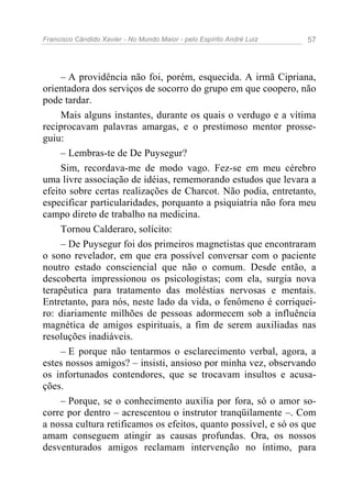 Francisco Cândido Xavier - No Mundo Maior - pelo Espírito André Luiz   57




     – A providência não foi, porém, esquecida. A irmã Cipriana,
orientadora dos serviços de socorro do grupo em que coopero, não
pode tardar.
     Mais alguns instantes, durante os quais o verdugo e a vítima
reciprocavam palavras amargas, e o prestimoso mentor prosse-
guiu:
     – Lembras-te de De Puysegur?
     Sim, recordava-me de modo vago. Fez-se em meu cérebro
uma livre associação de idéias, rememorando estudos que levara a
efeito sobre certas realizações de Charcot. Não podia, entretanto,
especificar particularidades, porquanto a psiquiatria não fora meu
campo direto de trabalho na medicina.
     Tornou Calderaro, solícito:
     – De Puysegur foi dos primeiros magnetistas que encontraram
o sono revelador, em que era possível conversar com o paciente
noutro estado consciencial que não o comum. Desde então, a
descoberta impressionou os psicologistas; com ela, surgia nova
terapêutica para tratamento das moléstias nervosas e mentais.
Entretanto, para nós, neste lado da vida, o fenômeno é corriquei-
ro: diariamente milhões de pessoas adormecem sob a influência
magnética de amigos espirituais, a fim de serem auxiliadas nas
resoluções inadiáveis.
     – E porque não tentarmos o esclarecimento verbal, agora, a
estes nossos amigos? – insisti, ansioso por minha vez, observando
os infortunados contendores, que se trocavam insultos e acusa-
ções.
     – Porque, se o conhecimento auxilia por fora, só o amor so-
corre por dentro – acrescentou o instrutor tranqüilamente –. Com
a nossa cultura retificamos os efeitos, quanto possível, e só os que
amam conseguem atingir as causas profundas. Ora, os nossos
desventurados amigos reclamam intervenção no íntimo, para
 