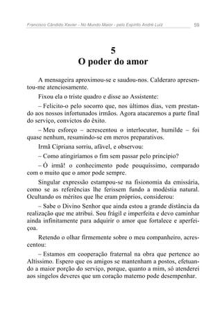 Francisco Cândido Xavier - No Mundo Maior - pelo Espírito André Luiz   59




                                5
                         O poder do amor
     A mensageira aproximou-se e saudou-nos. Calderaro apresen-
tou-me atenciosamente.
     Fixou ela o triste quadro e disse ao Assistente:
     – Felicito-o pelo socorro que, nos últimos dias, vem prestan-
do aos nossos infortunados irmãos. Agora atacaremos a parte final
do serviço, convictos do êxito.
     – Meu esforço – acrescentou o interlocutor, humilde – foi
quase nenhum, resumindo-se em meros preparativos.
     Irmã Cipriana sorriu, afável, e observou:
     – Como atingiríamos o fim sem passar pelo princípio?
     – Ó irmã! o conhecimento pode pouquíssimo, comparado
com o muito que o amor pode sempre.
     Singular expressão estampou-se na fisionomia da emissária,
como se as referências lhe ferissem fundo a modéstia natural.
Ocultando os méritos que lhe eram próprios, considerou:
     – Sabe o Divino Senhor que ainda estou a grande distância da
realização que me atribui. Sou frágil e imperfeita e devo caminhar
ainda infinitamente para adquirir o amor que fortalece e aperfei-
çoa.
     Retendo o olhar firmemente sobre o meu companheiro, acres-
centou:
     – Estamos em cooperação fraternal na obra que pertence ao
Altíssimo. Espero que os amigos se mantenham a postos, efetuan-
do a maior porção do serviço, porque, quanto a mim, só atenderei
aos singelos deveres que um coração materno pode desempenhar.
 
