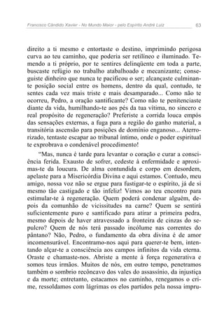 Francisco Cândido Xavier - No Mundo Maior - pelo Espírito André Luiz   63




direito a ti mesmo e entortaste o destino, imprimindo perigosa
curva ao teu caminho, que poderia ser retilíneo e iluminado. Te-
mendo a ti próprio, por te sentires delinqüente em toda a parte,
buscaste refúgio no trabalho atabalhoado e mecanizante; conse-
guiste dinheiro que nunca te pacificou o ser; alcançaste culminan-
te posição social entre os homens, dentro da qual, contudo, te
sentes cada vez mais triste e mais desamparado... Como não te
ocorreu, Pedro, a oração santificante? Como não te penitenciaste
diante da vida, humilhando-te aos pés da tua vítima, no sincero e
real propósito de regeneração? Preferiste a corrida louca empós
das sensações externas, a fuga para a região do ganho material, a
transitória ascensão para posições de domínio enganoso... Aterro-
rizado, tentaste escapar ao tribunal íntimo, onde o poder espiritual
te exprobrava o condenável procedimento!
     “Mas, nunca é tarde para levantar o coração e curar a consci-
ência ferida. Exausto de sofrer, cedeste à enfermidade e aproxi-
mas-te da loucura. De alma contundida e corpo em desordem,
apelaste para a Misericórdia Divina e aqui estamos. Contudo, meu
amigo, nossa voz não se ergue para fustigar-te o espírito, já de si
mesmo tão castigado e tão infeliz! Vimos ao teu encontro para
estimular-te à regeneração. Quem poderá condenar alguém, de-
pois da comunhão de vicissitudes na carne? Quem se sentirá
suficientemente puro e santificado para atirar a primeira pedra,
mesmo depois de haver atravessado a fronteira de cinzas do se-
pulcro? Quem de nós terá passado incólume nas correntes do
pântano? Não, Pedro, o fundamento da obra divina é de amor
incomensurável. Encontramo-nos aqui para querer-te bem, inten-
tando alçar-te a consciência aos campos infinitos da vida eterna.
Oraste e chamaste-nos. Abriste a mente à força regenerativa e
somos teus irmãos. Muitos de nós, em outro tempo, penetramos
também o sombrio recôncavo dos vales do assassínio, da injustiça
e da morte; entretanto, estacamos no caminho, renegamos o cri-
me, ressoldamos com lágrimas os elos partidos pela nossa impru-
 