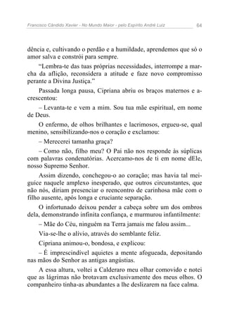 Francisco Cândido Xavier - No Mundo Maior - pelo Espírito André Luiz   64




dência e, cultivando o perdão e a humildade, aprendemos que só o
amor salva e constrói para sempre.
     “Lembra-te das tuas próprias necessidades, interrompe a mar-
cha da aflição, reconsidera a atitude e faze novo compromisso
perante a Divina Justiça.”
     Passada longa pausa, Cipriana abriu os braços maternos e a-
crescentou:
     – Levanta-te e vem a mim. Sou tua mãe espiritual, em nome
de Deus.
     O enfermo, de olhos brilhantes e lacrimosos, ergueu-se, qual
menino, sensibilizando-nos o coração e exclamou:
     – Merecerei tamanha graça?
     – Como não, filho meu? O Pai não nos responde às súplicas
com palavras condenatórias. Acercamo-nos de ti em nome dEle,
nosso Supremo Senhor.
     Assim dizendo, conchegou-o ao coração; mas havia tal mei-
guice naquele amplexo inesperado, que outros circunstantes, que
não nós, diriam presenciar o reencontro de carinhosa mãe com o
filho ausente, após longa e cruciante separação.
     O infortunado deixou pender a cabeça sobre um dos ombros
dela, demonstrando infinita confiança, e murmurou infantilmente:
     – Mãe do Céu, ninguém na Terra jamais me falou assim...
     Via-se-lhe o alívio, através do semblante feliz.
     Cipriana animou-o, bondosa, e explicou:
     – É imprescindível aquietes a mente afogueada, depositando
nas mãos do Senhor as antigas angústias.
     A essa altura, voltei a Calderaro meu olhar comovido e notei
que as lágrimas não brotavam exclusivamente dos meus olhos. O
companheiro tinha-as abundantes a lhe deslizarem na face calma.
 