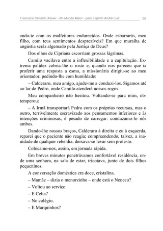 Francisco Cândido Xavier - No Mundo Maior - pelo Espírito André Luiz   66




ando-te com os malfeitores endurecidos. Onde esbarrarás, meu
filho, com teus sentimentos desprezíveis? Em que muralha de
angústia serás algemado pela Justiça de Deus?
     Dos olhos de Cipriana escorriam grossas lágrimas.
     Camilo vacilava entre a inflexibilidade e a capitulação. Ex-
trema palidez cobria-lhe o rosto e, quando nos pareceu que ia
proferir uma resposta a esmo, a missionária dirigiu-se ao meu
orientador, pedindo-lhe com humildade:
     – Calderaro, meu amigo, ajude-me a conduzi-los. Sigamos até
ao lar de Pedro, onde Camilo atenderá nossos rogos.
     Meu companheiro não hesitou. Voltando-se para mim, ob-
temperou:
     – A Irmã transportará Pedro com os próprios recursos, mas o
outro, terrivelmente escravizado aos pensamentos inferiores e às
intenções criminosas, é pesado de carregar: conduzamo-lo nós
ambos.
     Dando-lhe nossos braços, Calderaro à direita e eu à esquerda,
reparei que o paciente não reagia; compreendendo, talvez, a ina-
nidade de qualquer rebeldia, deixava-se levar sem protesto.
     Colocamo-nos, assim, em jornada rápida.
     Em breves minutos penetrávamos confortável residência, on-
de uma senhora, na sala de estar, tricotava, junto de dois filhos
pequeninos.
     A conversação doméstica era doce, cristalina.
     – Mamãe – dizia o menorzinho – onde está o Neneco?
     – Voltou ao serviço.
     – E Celta?
     – No colégio.
     – E Marquinhos?
 