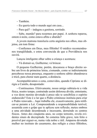 Francisco Cândido Xavier - No Mundo Maior - pelo Espírito André Luiz   67




     – Também.
     – Eu queria todo o mundo aqui em casa...
     – Para quê? – indagou a genitora, sorrindo.
     – Sabe, mamãe? para rezarmos por papai. A senhora reparou,
ontem à noite, como estava aflito e abatido?
     A jovem matrona transluziu certa angústia nos olhos, mas ob-
jetou, em tom firme:
     – Confiemos em Deus, meu filhinho! O médico recomendou-
nos tranqüilidade, e estou convencida de que a Providência nos
ouvirá.
     Lançou inteligente olhar sobre a criança e acentuou:
     – Vá distrair-se, Guilherme; vá brincar.
     O pequeno Guilherme, porém, descansou o braço direito so-
bre um livro de primeiras letras, cismando, como se indiretamente
percebesse nossa presença, enquanto a senhora súbito abandonava
o tricô, para chorar num quarto, a distância.
     Acompanhávamos a cena, comovidos, quando Cipriana se di-
rigiu a Camilo, desapontado:
     – Continuemos. Efetivamente, nosso amigo subtraiu-te a vida
física, noutro tempo, contraindo assim dolorosa divida; entretanto,
a voz deste menino devotado à prece não te sensibiliza o espírito
endurecido? Este é o lar que o Pedro criminoso instituiu para criar
o Pedro renovado... Aqui trabalha ele, exaustivamente, para retifi-
car-se perante a Lei. Compreendendo a responsabilidade terrível,
assumida com o golpe que te aplicou sem reflexão, meteu ombros
a uma atividade desordenada e incessante, derruindo os centros
físicos. Antes dos cinqüenta anos, no corpo terrestre, revela evi-
dentes sinais de decrepitude. Se cometeu falta grave, tem feito o
possível por erguer-se, numa vida nobre e útil. Amparou devotada
mulher no instituto do casamento, deu refúgio a cinco filhinhos,
 