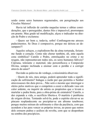 Francisco Cândido Xavier - No Mundo Maior - pelo Espírito André Luiz   69




senão como seres humanos regenerados, em peregrinação aos
Círculos Maiores!
     Havia tal inflexão de carinho naquelas ternas e sábias consi-
derações, que o perseguidor, dantes frio e impassível, prorrompeu
em pranto. Mau grado tal modificação, alçou o indicador na dire-
ção de Pedro e exclamou:
     – Quero ser bom e, todavia, sofro! Confrangem-me atrozes
padecimentos. Se Deus é compassivo, porque me deixou ao de-
samparo?!
     Aqueles soluços, a explodirem-lhe da alma torturada, feriam-
me fundo o coração. Como não chorar também, ali, ante aquela
cena simbólica? Camilo e Pedro, entrelaçados no crime e no
resgate, não representavam todos nós, os seres humanos falíveis?
Cipriana, tolerante e maternal, não personificava a Compaixão
Divina, sempre inclinada a ensinar com o perdão e a corrigir
através do amor?
     Ouvindo as palavras do verdugo, a missionária observou:
     – Quem de nós, meu amigo, poderá apreender toda a signifi-
cação do sofrimento? Indagas a razão por que permitiu o Senhor
atravessasses tão dura prova... Não será o mesmo que interrogar o
oleiro pelos motivos que o compelem a cozer o delicado vaso em
calor ardente, ou inquirir do artista os propósitos que o levam a
martelar a pedra bruta, para a obra-prima de estatuária? Camilo, a
dor expande a vida, o sacrifício liberta-a. O martírio é problema
de origem divina. Tentando solvê-lo, pode o espírito elevar-se ao
píncaro resplandecente ou precipitar-se em abismo tenebroso;
porque muitos retiram do sofrimento o óleo da paciência, com que
acendem a luz para vencer as próprias trevas, ao passo que outros
dele extraem pedras e acúleos de revolta, com que se despenham
na sombra dos precipícios.
 